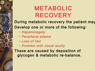 METABOLIC
RECOVERY
During metabolic recovery the patient may
Develop one or more of the following:
• Hepatomegaly
• Peripheral edema
• Loss of hair
• Problem with visual acuity
These are caused by deposition of
glycogen & metabolic re-balance.
 
