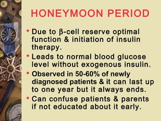 HONEYMOON PERIOD
 Due to β-cell reserve optimal
function & initiation of insulin
therapy.
 Leads to normal blood glucose
level without exogenous insulin.
 Observed in 50-60% of newly
diagnosed patients & it can last up
to one year but it always ends.
 Can confuse patients & parents
if not educated about it early.
 