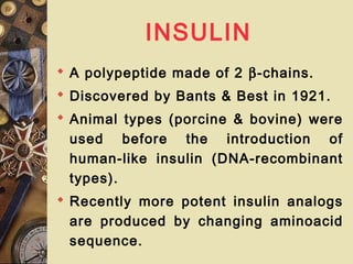 INSULIN
 A polypeptide made of 2 β-chains.
 Discovered by Bants & Best in 1921.
 Animal types (porcine & bovine) were
used before the introduction of
human-like insulin (DNA-recombinant
types).
 Recently more potent insulin analogs
are produced by changing aminoacid
sequence.
 