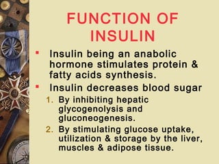 FUNCTION OF
INSULIN
 Insulin being an anabolic
hormone stimulates protein &
fatty acids synthesis.
 Insulin decreases blood sugar
1. By inhibiting hepatic
glycogenolysis and
gluconeogenesis.
2. By stimulating glucose uptake,
utilization & storage by the liver,
muscles & adipose tissue.
 