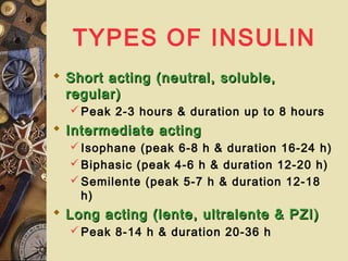 TYPES OF INSULIN
 Short acting (neutral, soluble,Short acting (neutral, soluble,
regular)regular)
 Peak 2-3 hours & duration up to 8 hours
 Intermediate actingIntermediate acting
 Isophane (peak 6-8 h & duration 16-24 h)
 Biphasic (peak 4-6 h & duration 12-20 h)
 Semilente (peak 5-7 h & duration 12-18
h)
 Long acting (lente, ultralente & PZI)Long acting (lente, ultralente & PZI)
 Peak 8-14 h & duration 20-36 h
 