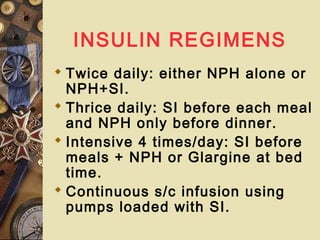 INSULIN REGIMENS
 Twice daily: either NPH alone or
NPH+SI.
 Thrice daily: SI before each meal
and NPH only before dinner.
 Intensive 4 times/day: SI before
meals + NPH or Glargine at bed
time.
 Continuous s/c infusion using
pumps loaded with SI.
 