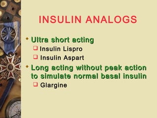 INSULIN ANALOGS
 Ultra short actingUltra short acting
 Insulin Lispro
 Insulin Aspart
 Long acting without peak actionLong acting without peak action
to simulate normal basal insulinto simulate normal basal insulin
 Glargine
 