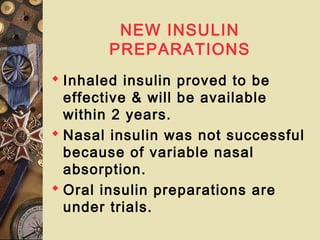 NEW INSULIN
PREPARATIONS
 Inhaled insulin proved to be
effective & will be available
within 2 years.
 Nasal insulin was not successful
because of variable nasal
absorption.
 Oral insulin preparations are
under trials.
 