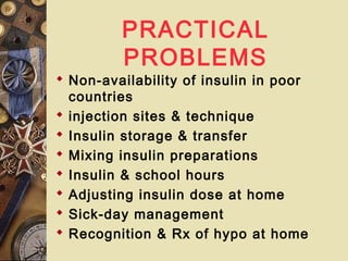 PRACTICAL
PROBLEMS
 Non-availability of insulin in poor
countries
 injection sites & technique
 Insulin storage & transfer
 Mixing insulin preparations
 Insulin & school hours
 Adjusting insulin dose at home
 Sick-day management
 Recognition & Rx of hypo at home
 