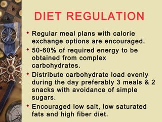 DIET REGULATION
 Regular meal plans with calorie
exchange options are encouraged.
 50-60% of required energy to be
obtained from complex
carbohydrates.
 Distribute carbohydrate load evenly
during the day preferably 3 meals & 2
snacks with avoidance of simple
sugars.
 Encouraged low salt, low saturated
fats and high fiber diet.
 
