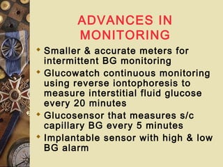 ADVANCES IN
MONITORING
 Smaller & accurate meters for
intermittent BG monitoring
 Glucowatch continuous monitoring
using reverse iontophoresis to
measure interstitial fluid glucose
every 20 minutes
 Glucosensor that measures s/c
capillary BG every 5 minutes
 Implantable sensor with high & low
BG alarm
 