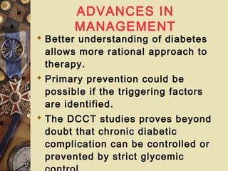 ADVANCES IN
MANAGEMENT
 Better understanding of diabetes
allows more rational approach to
therapy.
 Primary prevention could be
possible if the triggering factors
are identified.
 The DCCT studies proves beyond
doubt that chronic diabetic
complication can be controlled or
prevented by strict glycemic
 