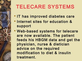 TELECARE SYSTEMS
 IT has improved diabetes care
 Internet sites for education &
support
 Web-based systems for telecare
are now available. The patient
feeds his HBGM data and get the
physician, nurse & dietician
advice on the required
modification to diet & insulin
treatment.
 