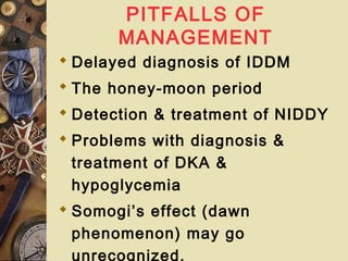PITFALLS OF
MANAGEMENT
 Delayed diagnosis of IDDM
 The honey-moon period
 Detection & treatment of NIDDY
 Problems with diagnosis &
treatment of DKA &
hypoglycemia
 Somogi’s effect (dawn
phenomenon) may go
unrecognized.
 