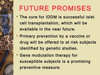 FUTURE PROMISES
 The cure for IDDM is successful islet
cell transplantation, which will be
available in the near future.
 Primary prevention by a vaccine or
drug will be offered to at risk subjects
identified by genetic studies.
 Gene modulation therapy for
susceptible subjects is a promising
preventive measure.
 