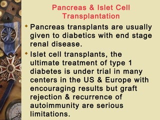 Pancreas & Islet Cell
Transplantation
 Pancreas transplants are usually
given to diabetics with end stage
renal disease.
 Islet cell transplants, the
ultimate treatment of type 1
diabetes is under trial in many
centers in the US & Europe with
encouraging results but graft
rejection & recurrence of
autoimmunity are serious
limitations.
 