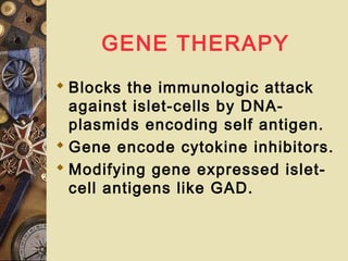 GENE THERAPY
 Blocks the immunologic attack
against islet-cells by DNA-
plasmids encoding self antigen.
 Gene encode cytokine inhibitors.
 Modifying gene expressed islet-
cell antigens like GAD.
 