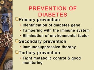 PREVENTION OF
DIABETES
Primary prevention
• Identification of diabetes gene
• Tampering with the immune system
• Elimination of environmental factor
Secondary prevention
• Immunosuppressive therapy
Tertiary prevention
• Tight metabolic control & good
monitoring
 