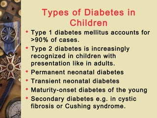Types of Diabetes in
Children
 Type 1 diabetes mellitus accounts for
>90% of cases.
 Type 2 diabetes is increasingly
recognized in children with
presentation like in adults.
 Permanent neonatal diabetes
 Transient neonatal diabetes
 Maturity-onset diabetes of the young
 Secondary diabetes e.g. in cystic
fibrosis or Cushing syndrome.
 