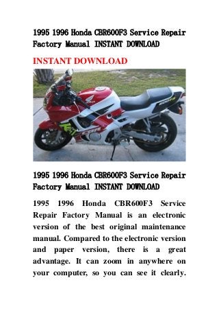 1995 1996 Honda CBR600F3 Service Repair
Factory Manual INSTANT DOWNLOAD
INSTANT DOWNLOAD
1995 1996 Honda CBR600F3 Service Repair
Factory Manual INSTANT DOWNLOAD
1995 1996 Honda CBR600F3 Service
Repair Factory Manual is an electronic
version of the best original maintenance
manual. Compared to the electronic version
and paper version, there is a great
advantage. It can zoom in anywhere on
your computer, so you can see it clearly.
 