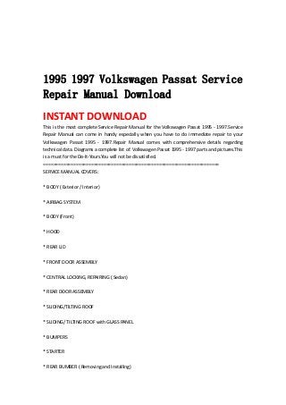  
 
 
 
1995 1997 Volkswagen Passat Service
Repair Manual Download
INSTANT DOWNLOAD 
This is the most complete Service Repair Manual for the Volkswagen Passat 1995 ‐ 1997.Service 
Repair  Manual  can  come  in  handy  especially  when  you  have  to  do  immediate  repair  to  your 
Volkswagen  Passat  1995  ‐  1997.Repair  Manual  comes  with  comprehensive  details  regarding 
technical data. Diagrams a complete list of. Volkswagen Passat 1995 ‐ 1997 parts and pictures.This 
is a must for the Do‐It‐Yours.You will not be dissatisfied.   
======================================================================   
SERVICE MANUAL COVERS:   
 
* BODY ( Exterior / Interior)   
 
* AIRBAG SYSTEM   
 
* BODY (Front)   
 
* HOOD   
 
* REAR LID   
 
* FRONT DOOR ASSEMBLY   
 
* CENTRAL LOCKING, REPAIRING ( Sedan)   
 
* REAR DOOR ASSEMBLY   
 
* SLIDING/TILTING ROOF   
 
* SLIDING/ TILTING ROOF with GLASS PANEL   
 
* BUMPERS   
 
* STARTER   
 
* REAR BUMBER ( Removing and Installing)   
 