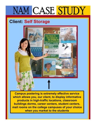 Client: Self Storage




  Campus postering is extremely effective service
   Campus postering is extremely effective service
 which allows you, our client, to display informative
 which allows you, our client, to display informative
    products in high-traffic locations, classroom
    products in high-traffic locations, classroom
  buildings dorms, career centers, student centers,
  buildings dorms, career centers, student centers,
 mail rooms on the college campuses of your choice
 mail rooms on the college campuses of your choice
          when you market to the students
          when you market to the students
 