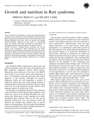 d i s a b i l i t y a n d r e h a b i l i t a t i o n , 2001 ; v o l . 23, n o . 3}4, 118± 128

Growth and nutrition in Rett syndrome
SHEENA REILLY‹ and HILARY CASSŒ
‹
Œ

Faculty of Health Sciences, La Trobe University and the Royal Children’s Hospital,
Melbourne, Australia
Great Ormond Street Hospital London, UK

Abstract
Purpose}Method : In this paper we review the existing literature
on factors that contribute to growth failure in Rett syndrome
(RS) with particular emphasis on the extent and nature of the
feeding di culties that arise. Data on growth and feeding
related problems, collected over four years in a specialized
clinic for females with Rett syndrome are presented and
management protocols developed in the clinic discussed.
Results}Conclusion : Feeding related problems and growth
failure occur commonly in Rett syndrome yet our understanding of the mechanisms causing growth failure are poorly
understood. Both nutritional and non-nutritional factors are
thought to contribute and it has not been possible to develop
e cacious intervention strategies. Consequently, clinical management of growth failure in Rett syndrome is not evidence
based.

Introduction
Rett Syndrome (RS) is diagnosed by observation and
clinical assessment using the criteria developed by the
Rett Syndrome Diagnostic Criteria Work Group."
Despite the recent discovery of the role of the MeCP2
gene in RS,# it is too early to know what proportion of
cases is attributable to this gene anomaly ; thus clinical
diagnosis is still essential. Although the necessary
diagnostic criteria are well recognized, a number of
supportive criteria also exist which include mention of
feeding problems and growth retardation. However these
tend to be less well recognized and are therefore often
neglected aspects of clinical care in RS.
In this paper we will discuss the factors that contribute
to growth failure in RS with particular emphasis on the
extent and nature of the feeding di culties that commonly arise. Data from 4 years’ experience in a multidisciplinary Rett Therapy Clinic in the UK will be
presented followed by two case histories which will
illustrate the multiple and complex basis of growth
failure in this population. We also outline the dysphagia
protocols developed in the clinic and their importance in
monitoring growth and feeding in RS.
* Author for correspondence ; e-mail : s.reilly!latrobe.edu.au

f a c t o r s c o n t r ib u t in g t o g r o w t h f a il u r e in r e t t
sy n d r o m e
The aetiology of growth retardation in RS is complex.
Whilst somatic growth retardation has been well documented, many females meet the criteria for moderate to
severe malnutrition.$ Unfortunately, there has been
limited discussion of the many factors which either
individually or in combination might aŒ growth in
ect
RS. The exception is the widely discussed deceleration in
head growth. Schultz et al. noted that deceleration of
head growth, followed by deceleration of weight and
height measurements begins as early as 3 months of age
and persists throughout childhood.% They concluded that
this pattern of growth might provide the earliest clinical
indicator for the diagnosis of RS. Thomessan and
colleagues & described similar ® ndings with a fall oŒin
linear growth in the ® rst few years of life ; none of the
girls studied had height or weight for height above the
2nd centile. Leonard et al.’ recorded weight and height in
51 girls aged between 3 and 16 years and calculated a
Quetelet Body Mass Index. Girls diagnosed as having
classical RS were found to have lower mean BMI (SD :
® 1.96) than girls with atypical RS (SD : ® 0.83).
What factors might account for these poor growth
patterns ? Both nutritional and non-nutritiona l (sex, age,
disease severity, cognitive impairment and ambulatory
status) factors contribute to growth failure in children
with similar levels of physical disability (e.g. cerebral
palsy) and it is likely that similar mechanisms will apply
in RS. Nutritional problems may result from abnormalities of the digestive tract, leading to dysphagia and
thus to reduced intake. Additionally alterations in energy
balance may exacerbate reduced calorie intake. The
clinical basis for these suggestions will be reviewed in
turn.
Abnormalities of the digestive tract
Gastrointestinal problems in RS may occur at any
stage from preparation of food within the oral cavity (the

Disability and Rehabilitatio n ISSN 0963± 8288 print}ISSN 1464± 5165 online # 2001 Taylor & Francis Ltd
http :}}www.tandf.co.uk}journals

 