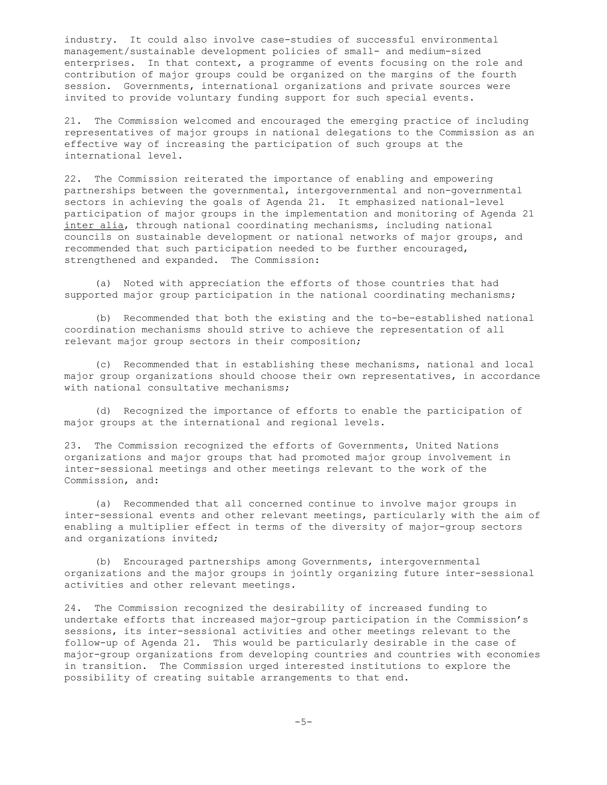industry. It could also involve case-studies of successful environmental
management/sustainable development policies of small- and medium-sized
enterprises. In that context, a programme of events focusing on the role and
contribution of major groups could be organized on the margins of the fourth
session. Governments, international organizations and private sources were
invited to provide voluntary funding support for such special events.
21. The Commission welcomed and encouraged the emerging practice of including
representatives of major groups in national delegations to the Commission as an
effective way of increasing the participation of such groups at the
international level.
22. The Commission reiterated the importance of enabling and empowering
partnerships between the governmental, intergovernmental and non-governmental
sectors in achieving the goals of Agenda 21. It emphasized national-level
participation of major groups in the implementation and monitoring of Agenda 21
inter alia, through national coordinating mechanisms, including national
councils on sustainable development or national networks of major groups, and
recommended that such participation needed to be further encouraged,
strengthened and expanded. The Commission:
(a) Noted with appreciation the efforts of those countries that had
supported major group participation in the national coordinating mechanisms;
(b) Recommended that both the existing and the to-be-established national
coordination mechanisms should strive to achieve the representation of all
relevant major group sectors in their composition;
(c) Recommended that in establishing these mechanisms, national and local
major group organizations should choose their own representatives, in accordance
with national consultative mechanisms;
(d) Recognized the importance of efforts to enable the participation of
major groups at the international and regional levels.
23. The Commission recognized the efforts of Governments, United Nations
organizations and major groups that had promoted major group involvement in
inter-sessional meetings and other meetings relevant to the work of the
Commission, and:
(a) Recommended that all concerned continue to involve major groups in
inter-sessional events and other relevant meetings, particularly with the aim of
enabling a multiplier effect in terms of the diversity of major-group sectors
and organizations invited;
(b) Encouraged partnerships among Governments, intergovernmental
organizations and the major groups in jointly organizing future inter-sessional
activities and other relevant meetings.
24. The Commission recognized the desirability of increased funding to
undertake efforts that increased major-group participation in the Commission’s
sessions, its inter-sessional activities and other meetings relevant to the
follow-up of Agenda 21. This would be particularly desirable in the case of
major-group organizations from developing countries and countries with economies
in transition. The Commission urged interested institutions to explore the
possibility of creating suitable arrangements to that end.
-5-
 