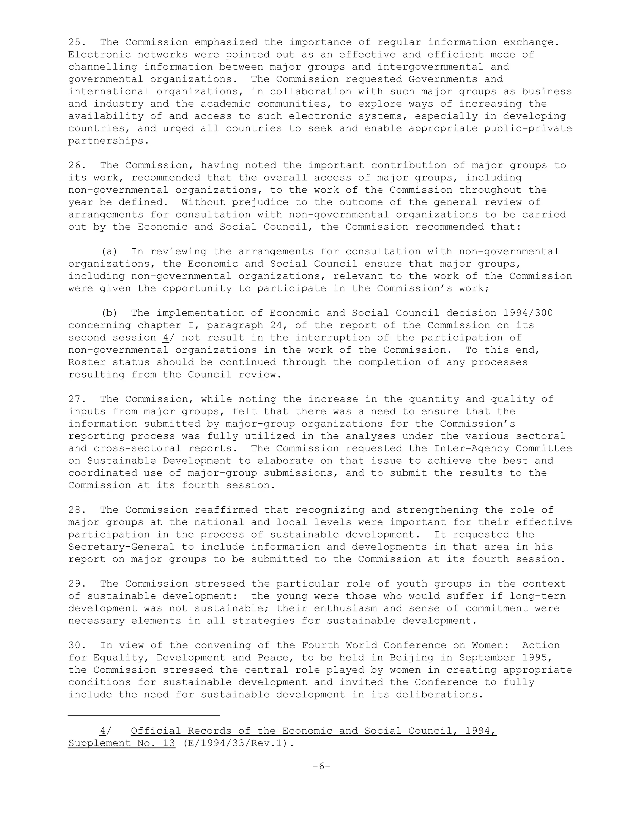 25. The Commission emphasized the importance of regular information exchange.
Electronic networks were pointed out as an effective and efficient mode of
channelling information between major groups and intergovernmental and
governmental organizations. The Commission requested Governments and
international organizations, in collaboration with such major groups as business
and industry and the academic communities, to explore ways of increasing the
availability of and access to such electronic systems, especially in developing
countries, and urged all countries to seek and enable appropriate public-private
partnerships.
26. The Commission, having noted the important contribution of major groups to
its work, recommended that the overall access of major groups, including
non-governmental organizations, to the work of the Commission throughout the
year be defined. Without prejudice to the outcome of the general review of
arrangements for consultation with non-governmental organizations to be carried
out by the Economic and Social Council, the Commission recommended that:
(a) In reviewing the arrangements for consultation with non-governmental
organizations, the Economic and Social Council ensure that major groups,
including non-governmental organizations, relevant to the work of the Commission
were given the opportunity to participate in the Commission’s work;
(b) The implementation of Economic and Social Council decision 1994/300
concerning chapter I, paragraph 24, of the report of the Commission on its
second session 4/ not result in the interruption of the participation of
non-governmental organizations in the work of the Commission. To this end,
Roster status should be continued through the completion of any processes
resulting from the Council review.
27. The Commission, while noting the increase in the quantity and quality of
inputs from major groups, felt that there was a need to ensure that the
information submitted by major-group organizations for the Commission’s
reporting process was fully utilized in the analyses under the various sectoral
and cross-sectoral reports. The Commission requested the Inter-Agency Committee
on Sustainable Development to elaborate on that issue to achieve the best and
coordinated use of major-group submissions, and to submit the results to the
Commission at its fourth session.
28. The Commission reaffirmed that recognizing and strengthening the role of
major groups at the national and local levels were important for their effective
participation in the process of sustainable development. It requested the
Secretary-General to include information and developments in that area in his
report on major groups to be submitted to the Commission at its fourth session.
29. The Commission stressed the particular role of youth groups in the context
of sustainable development: the young were those who would suffer if long-tern
development was not sustainable; their enthusiasm and sense of commitment were
necessary elements in all strategies for sustainable development.
30. In view of the convening of the Fourth World Conference on Women: Action
for Equality, Development and Peace, to be held in Beijing in September 1995,
the Commission stressed the central role played by women in creating appropriate
conditions for sustainable development and invited the Conference to fully
include the need for sustainable development in its deliberations.
4/ Official Records of the Economic and Social Council, 1994,
Supplement No. 13 (E/1994/33/Rev.1).
-6-
 