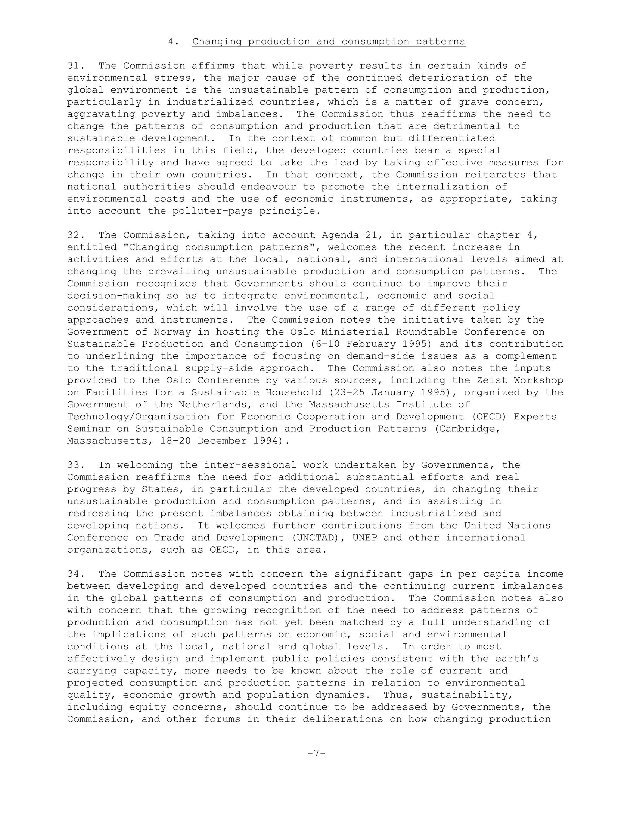 4. Changing production and consumption patterns
31. The Commission affirms that while poverty results in certain kinds of
environmental stress, the major cause of the continued deterioration of the
global environment is the unsustainable pattern of consumption and production,
particularly in industrialized countries, which is a matter of grave concern,
aggravating poverty and imbalances. The Commission thus reaffirms the need to
change the patterns of consumption and production that are detrimental to
sustainable development. In the context of common but differentiated
responsibilities in this field, the developed countries bear a special
responsibility and have agreed to take the lead by taking effective measures for
change in their own countries. In that context, the Commission reiterates that
national authorities should endeavour to promote the internalization of
environmental costs and the use of economic instruments, as appropriate, taking
into account the polluter-pays principle.
32. The Commission, taking into account Agenda 21, in particular chapter 4,
entitled "Changing consumption patterns", welcomes the recent increase in
activities and efforts at the local, national, and international levels aimed at
changing the prevailing unsustainable production and consumption patterns. The
Commission recognizes that Governments should continue to improve their
decision-making so as to integrate environmental, economic and social
considerations, which will involve the use of a range of different policy
approaches and instruments. The Commission notes the initiative taken by the
Government of Norway in hosting the Oslo Ministerial Roundtable Conference on
Sustainable Production and Consumption (6-10 February 1995) and its contribution
to underlining the importance of focusing on demand-side issues as a complement
to the traditional supply-side approach. The Commission also notes the inputs
provided to the Oslo Conference by various sources, including the Zeist Workshop
on Facilities for a Sustainable Household (23-25 January 1995), organized by the
Government of the Netherlands, and the Massachusetts Institute of
Technology/Organisation for Economic Cooperation and Development (OECD) Experts
Seminar on Sustainable Consumption and Production Patterns (Cambridge,
Massachusetts, 18-20 December 1994).
33. In welcoming the inter-sessional work undertaken by Governments, the
Commission reaffirms the need for additional substantial efforts and real
progress by States, in particular the developed countries, in changing their
unsustainable production and consumption patterns, and in assisting in
redressing the present imbalances obtaining between industrialized and
developing nations. It welcomes further contributions from the United Nations
Conference on Trade and Development (UNCTAD), UNEP and other international
organizations, such as OECD, in this area.
34. The Commission notes with concern the significant gaps in per capita income
between developing and developed countries and the continuing current imbalances
in the global patterns of consumption and production. The Commission notes also
with concern that the growing recognition of the need to address patterns of
production and consumption has not yet been matched by a full understanding of
the implications of such patterns on economic, social and environmental
conditions at the local, national and global levels. In order to most
effectively design and implement public policies consistent with the earth’s
carrying capacity, more needs to be known about the role of current and
projected consumption and production patterns in relation to environmental
quality, economic growth and population dynamics. Thus, sustainability,
including equity concerns, should continue to be addressed by Governments, the
Commission, and other forums in their deliberations on how changing production
-7-
 