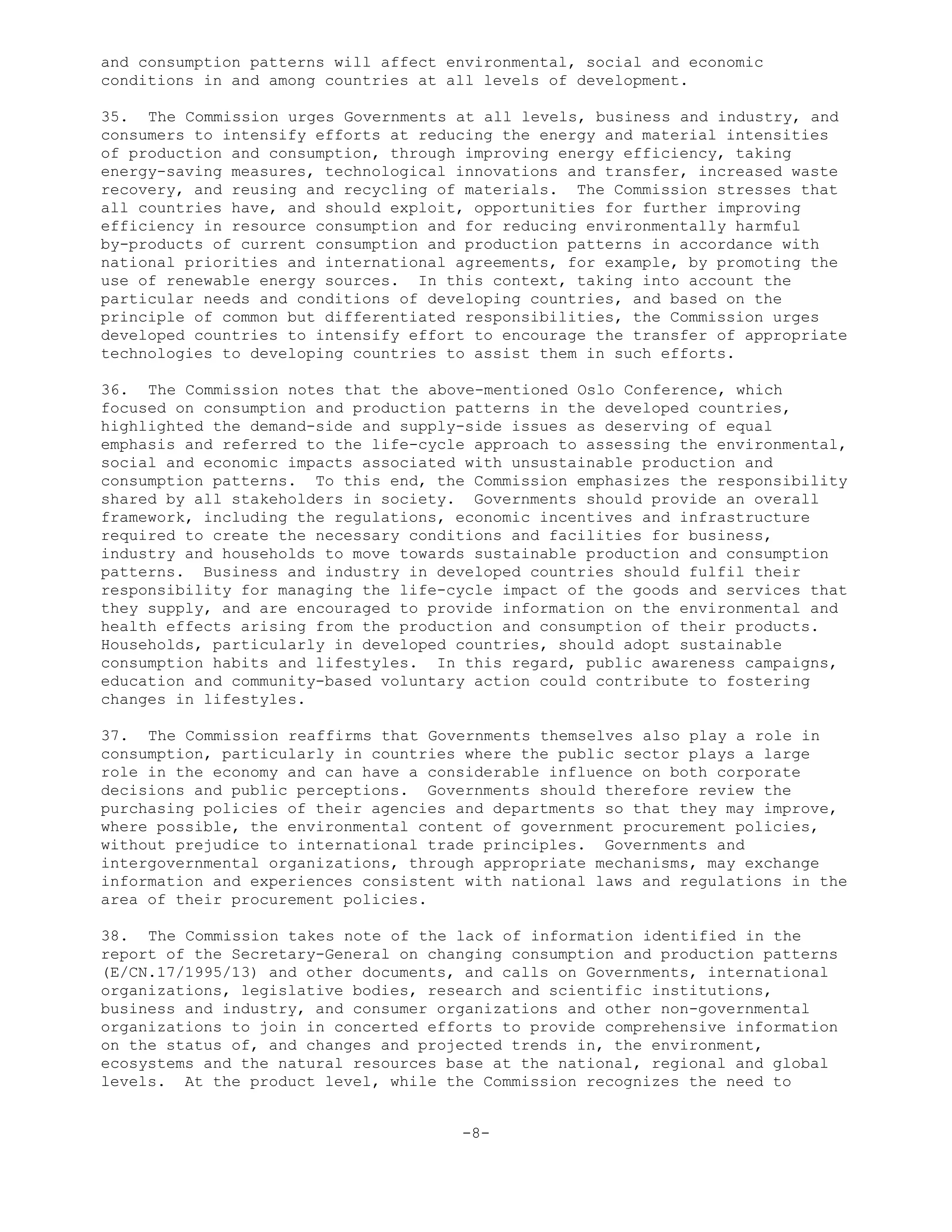 and consumption patterns will affect environmental, social and economic
conditions in and among countries at all levels of development.
35. The Commission urges Governments at all levels, business and industry, and
consumers to intensify efforts at reducing the energy and material intensities
of production and consumption, through improving energy efficiency, taking
energy-saving measures, technological innovations and transfer, increased waste
recovery, and reusing and recycling of materials. The Commission stresses that
all countries have, and should exploit, opportunities for further improving
efficiency in resource consumption and for reducing environmentally harmful
by-products of current consumption and production patterns in accordance with
national priorities and international agreements, for example, by promoting the
use of renewable energy sources. In this context, taking into account the
particular needs and conditions of developing countries, and based on the
principle of common but differentiated responsibilities, the Commission urges
developed countries to intensify effort to encourage the transfer of appropriate
technologies to developing countries to assist them in such efforts.
36. The Commission notes that the above-mentioned Oslo Conference, which
focused on consumption and production patterns in the developed countries,
highlighted the demand-side and supply-side issues as deserving of equal
emphasis and referred to the life-cycle approach to assessing the environmental,
social and economic impacts associated with unsustainable production and
consumption patterns. To this end, the Commission emphasizes the responsibility
shared by all stakeholders in society. Governments should provide an overall
framework, including the regulations, economic incentives and infrastructure
required to create the necessary conditions and facilities for business,
industry and households to move towards sustainable production and consumption
patterns. Business and industry in developed countries should fulfil their
responsibility for managing the life-cycle impact of the goods and services that
they supply, and are encouraged to provide information on the environmental and
health effects arising from the production and consumption of their products.
Households, particularly in developed countries, should adopt sustainable
consumption habits and lifestyles. In this regard, public awareness campaigns,
education and community-based voluntary action could contribute to fostering
changes in lifestyles.
37. The Commission reaffirms that Governments themselves also play a role in
consumption, particularly in countries where the public sector plays a large
role in the economy and can have a considerable influence on both corporate
decisions and public perceptions. Governments should therefore review the
purchasing policies of their agencies and departments so that they may improve,
where possible, the environmental content of government procurement policies,
without prejudice to international trade principles. Governments and
intergovernmental organizations, through appropriate mechanisms, may exchange
information and experiences consistent with national laws and regulations in the
area of their procurement policies.
38. The Commission takes note of the lack of information identified in the
report of the Secretary-General on changing consumption and production patterns
(E/CN.17/1995/13) and other documents, and calls on Governments, international
organizations, legislative bodies, research and scientific institutions,
business and industry, and consumer organizations and other non-governmental
organizations to join in concerted efforts to provide comprehensive information
on the status of, and changes and projected trends in, the environment,
ecosystems and the natural resources base at the national, regional and global
levels. At the product level, while the Commission recognizes the need to
-8-
 