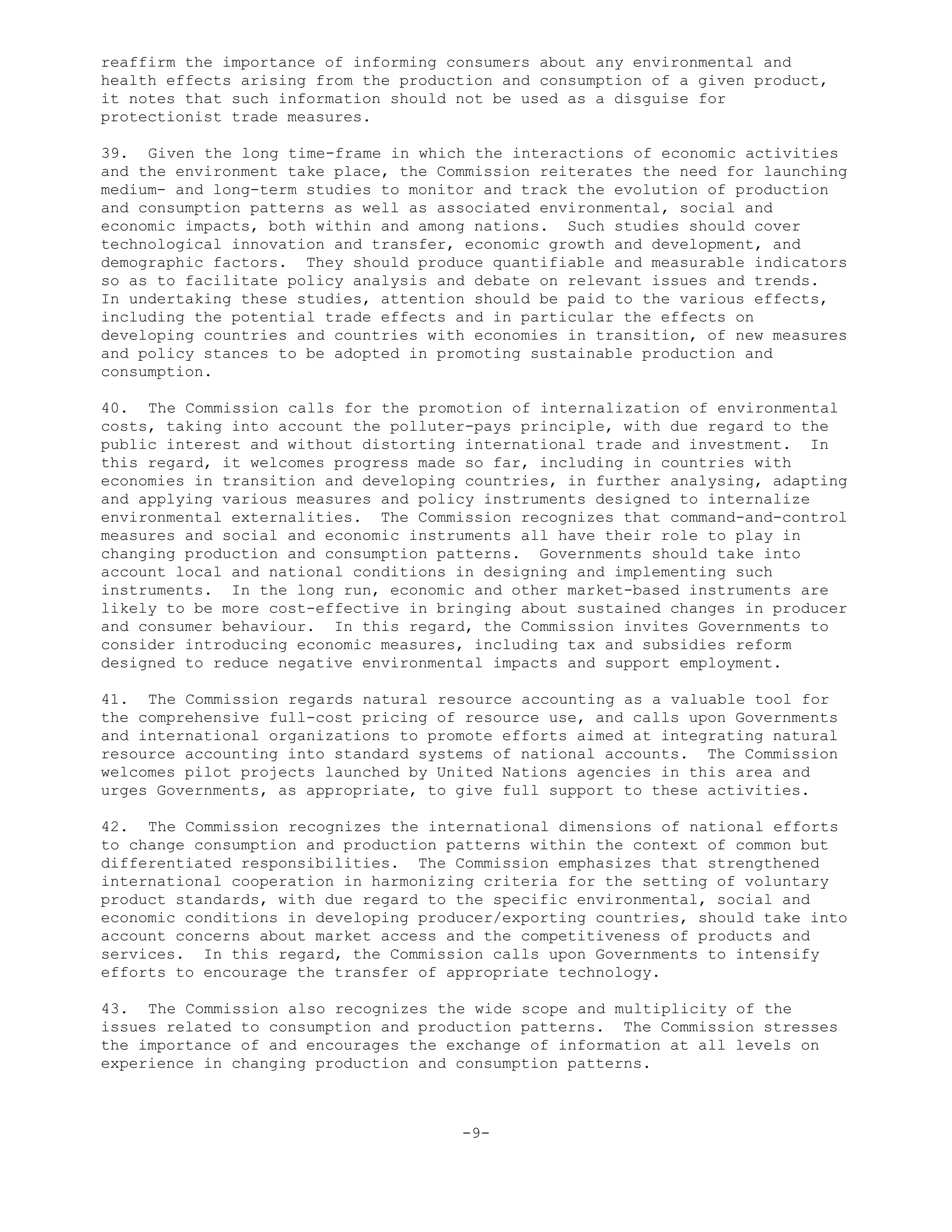 reaffirm the importance of informing consumers about any environmental and
health effects arising from the production and consumption of a given product,
it notes that such information should not be used as a disguise for
protectionist trade measures.
39. Given the long time-frame in which the interactions of economic activities
and the environment take place, the Commission reiterates the need for launching
medium- and long-term studies to monitor and track the evolution of production
and consumption patterns as well as associated environmental, social and
economic impacts, both within and among nations. Such studies should cover
technological innovation and transfer, economic growth and development, and
demographic factors. They should produce quantifiable and measurable indicators
so as to facilitate policy analysis and debate on relevant issues and trends.
In undertaking these studies, attention should be paid to the various effects,
including the potential trade effects and in particular the effects on
developing countries and countries with economies in transition, of new measures
and policy stances to be adopted in promoting sustainable production and
consumption.
40. The Commission calls for the promotion of internalization of environmental
costs, taking into account the polluter-pays principle, with due regard to the
public interest and without distorting international trade and investment. In
this regard, it welcomes progress made so far, including in countries with
economies in transition and developing countries, in further analysing, adapting
and applying various measures and policy instruments designed to internalize
environmental externalities. The Commission recognizes that command-and-control
measures and social and economic instruments all have their role to play in
changing production and consumption patterns. Governments should take into
account local and national conditions in designing and implementing such
instruments. In the long run, economic and other market-based instruments are
likely to be more cost-effective in bringing about sustained changes in producer
and consumer behaviour. In this regard, the Commission invites Governments to
consider introducing economic measures, including tax and subsidies reform
designed to reduce negative environmental impacts and support employment.
41. The Commission regards natural resource accounting as a valuable tool for
the comprehensive full-cost pricing of resource use, and calls upon Governments
and international organizations to promote efforts aimed at integrating natural
resource accounting into standard systems of national accounts. The Commission
welcomes pilot projects launched by United Nations agencies in this area and
urges Governments, as appropriate, to give full support to these activities.
42. The Commission recognizes the international dimensions of national efforts
to change consumption and production patterns within the context of common but
differentiated responsibilities. The Commission emphasizes that strengthened
international cooperation in harmonizing criteria for the setting of voluntary
product standards, with due regard to the specific environmental, social and
economic conditions in developing producer/exporting countries, should take into
account concerns about market access and the competitiveness of products and
services. In this regard, the Commission calls upon Governments to intensify
efforts to encourage the transfer of appropriate technology.
43. The Commission also recognizes the wide scope and multiplicity of the
issues related to consumption and production patterns. The Commission stresses
the importance of and encourages the exchange of information at all levels on
experience in changing production and consumption patterns.
-9-
 