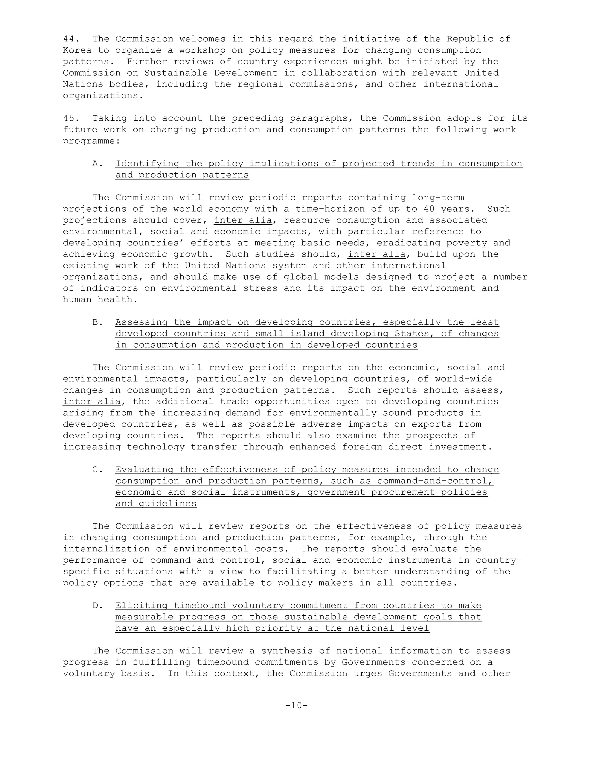44. The Commission welcomes in this regard the initiative of the Republic of
Korea to organize a workshop on policy measures for changing consumption
patterns. Further reviews of country experiences might be initiated by the
Commission on Sustainable Development in collaboration with relevant United
Nations bodies, including the regional commissions, and other international
organizations.
45. Taking into account the preceding paragraphs, the Commission adopts for its
future work on changing production and consumption patterns the following work
programme:
A. Identifying the policy implications of projected trends in consumption
and production patterns
The Commission will review periodic reports containing long-term
projections of the world economy with a time-horizon of up to 40 years. Such
projections should cover, inter alia, resource consumption and associated
environmental, social and economic impacts, with particular reference to
developing countries’ efforts at meeting basic needs, eradicating poverty and
achieving economic growth. Such studies should, inter alia, build upon the
existing work of the United Nations system and other international
organizations, and should make use of global models designed to project a number
of indicators on environmental stress and its impact on the environment and
human health.
B. Assessing the impact on developing countries, especially the least
developed countries and small island developing States, of changes
in consumption and production in developed countries
The Commission will review periodic reports on the economic, social and
environmental impacts, particularly on developing countries, of world-wide
changes in consumption and production patterns. Such reports should assess,
inter alia, the additional trade opportunities open to developing countries
arising from the increasing demand for environmentally sound products in
developed countries, as well as possible adverse impacts on exports from
developing countries. The reports should also examine the prospects of
increasing technology transfer through enhanced foreign direct investment.
C. Evaluating the effectiveness of policy measures intended to change
consumption and production patterns, such as command-and-control,
economic and social instruments, government procurement policies
and guidelines
The Commission will review reports on the effectiveness of policy measures
in changing consumption and production patterns, for example, through the
internalization of environmental costs. The reports should evaluate the
performance of command-and-control, social and economic instruments in country-
specific situations with a view to facilitating a better understanding of the
policy options that are available to policy makers in all countries.
D. Eliciting timebound voluntary commitment from countries to make
measurable progress on those sustainable development goals that
have an especially high priority at the national level
The Commission will review a synthesis of national information to assess
progress in fulfilling timebound commitments by Governments concerned on a
voluntary basis. In this context, the Commission urges Governments and other
-10-
 