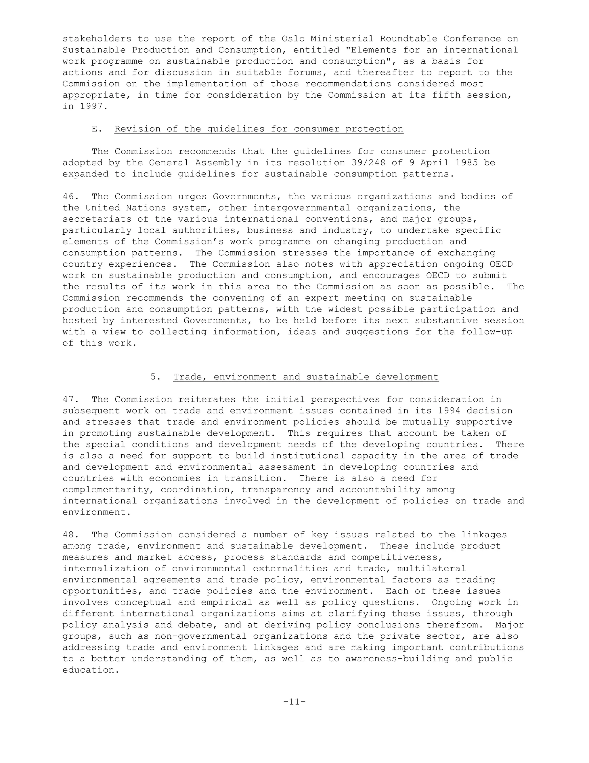 stakeholders to use the report of the Oslo Ministerial Roundtable Conference on
Sustainable Production and Consumption, entitled "Elements for an international
work programme on sustainable production and consumption", as a basis for
actions and for discussion in suitable forums, and thereafter to report to the
Commission on the implementation of those recommendations considered most
appropriate, in time for consideration by the Commission at its fifth session,
in 1997.
E. Revision of the guidelines for consumer protection
The Commission recommends that the guidelines for consumer protection
adopted by the General Assembly in its resolution 39/248 of 9 April 1985 be
expanded to include guidelines for sustainable consumption patterns.
46. The Commission urges Governments, the various organizations and bodies of
the United Nations system, other intergovernmental organizations, the
secretariats of the various international conventions, and major groups,
particularly local authorities, business and industry, to undertake specific
elements of the Commission’s work programme on changing production and
consumption patterns. The Commission stresses the importance of exchanging
country experiences. The Commission also notes with appreciation ongoing OECD
work on sustainable production and consumption, and encourages OECD to submit
the results of its work in this area to the Commission as soon as possible. The
Commission recommends the convening of an expert meeting on sustainable
production and consumption patterns, with the widest possible participation and
hosted by interested Governments, to be held before its next substantive session
with a view to collecting information, ideas and suggestions for the follow-up
of this work.
5. Trade, environment and sustainable development
47. The Commission reiterates the initial perspectives for consideration in
subsequent work on trade and environment issues contained in its 1994 decision
and stresses that trade and environment policies should be mutually supportive
in promoting sustainable development. This requires that account be taken of
the special conditions and development needs of the developing countries. There
is also a need for support to build institutional capacity in the area of trade
and development and environmental assessment in developing countries and
countries with economies in transition. There is also a need for
complementarity, coordination, transparency and accountability among
international organizations involved in the development of policies on trade and
environment.
48. The Commission considered a number of key issues related to the linkages
among trade, environment and sustainable development. These include product
measures and market access, process standards and competitiveness,
internalization of environmental externalities and trade, multilateral
environmental agreements and trade policy, environmental factors as trading
opportunities, and trade policies and the environment. Each of these issues
involves conceptual and empirical as well as policy questions. Ongoing work in
different international organizations aims at clarifying these issues, through
policy analysis and debate, and at deriving policy conclusions therefrom. Major
groups, such as non-governmental organizations and the private sector, are also
addressing trade and environment linkages and are making important contributions
to a better understanding of them, as well as to awareness-building and public
education.
-11-
 