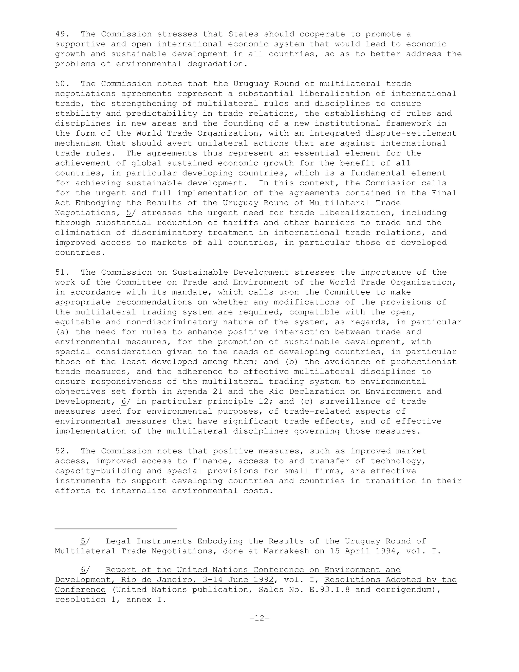 49. The Commission stresses that States should cooperate to promote a
supportive and open international economic system that would lead to economic
growth and sustainable development in all countries, so as to better address the
problems of environmental degradation.
50. The Commission notes that the Uruguay Round of multilateral trade
negotiations agreements represent a substantial liberalization of international
trade, the strengthening of multilateral rules and disciplines to ensure
stability and predictability in trade relations, the establishing of rules and
disciplines in new areas and the founding of a new institutional framework in
the form of the World Trade Organization, with an integrated dispute-settlement
mechanism that should avert unilateral actions that are against international
trade rules. The agreements thus represent an essential element for the
achievement of global sustained economic growth for the benefit of all
countries, in particular developing countries, which is a fundamental element
for achieving sustainable development. In this context, the Commission calls
for the urgent and full implementation of the agreements contained in the Final
Act Embodying the Results of the Uruguay Round of Multilateral Trade
Negotiations, 5/ stresses the urgent need for trade liberalization, including
through substantial reduction of tariffs and other barriers to trade and the
elimination of discriminatory treatment in international trade relations, and
improved access to markets of all countries, in particular those of developed
countries.
51. The Commission on Sustainable Development stresses the importance of the
work of the Committee on Trade and Environment of the World Trade Organization,
in accordance with its mandate, which calls upon the Committee to make
appropriate recommendations on whether any modifications of the provisions of
the multilateral trading system are required, compatible with the open,
equitable and non-discriminatory nature of the system, as regards, in particular
(a) the need for rules to enhance positive interaction between trade and
environmental measures, for the promotion of sustainable development, with
special consideration given to the needs of developing countries, in particular
those of the least developed among them; and (b) the avoidance of protectionist
trade measures, and the adherence to effective multilateral disciplines to
ensure responsiveness of the multilateral trading system to environmental
objectives set forth in Agenda 21 and the Rio Declaration on Environment and
Development, 6/ in particular principle 12; and (c) surveillance of trade
measures used for environmental purposes, of trade-related aspects of
environmental measures that have significant trade effects, and of effective
implementation of the multilateral disciplines governing those measures.
52. The Commission notes that positive measures, such as improved market
access, improved access to finance, access to and transfer of technology,
capacity-building and special provisions for small firms, are effective
instruments to support developing countries and countries in transition in their
efforts to internalize environmental costs.
5/ Legal Instruments Embodying the Results of the Uruguay Round of
Multilateral Trade Negotiations, done at Marrakesh on 15 April 1994, vol. I.
6/ Report of the United Nations Conference on Environment and
Development, Rio de Janeiro, 3-14 June 1992, vol. I, Resolutions Adopted by the
Conference (United Nations publication, Sales No. E.93.I.8 and corrigendum),
resolution 1, annex I.
-12-
 