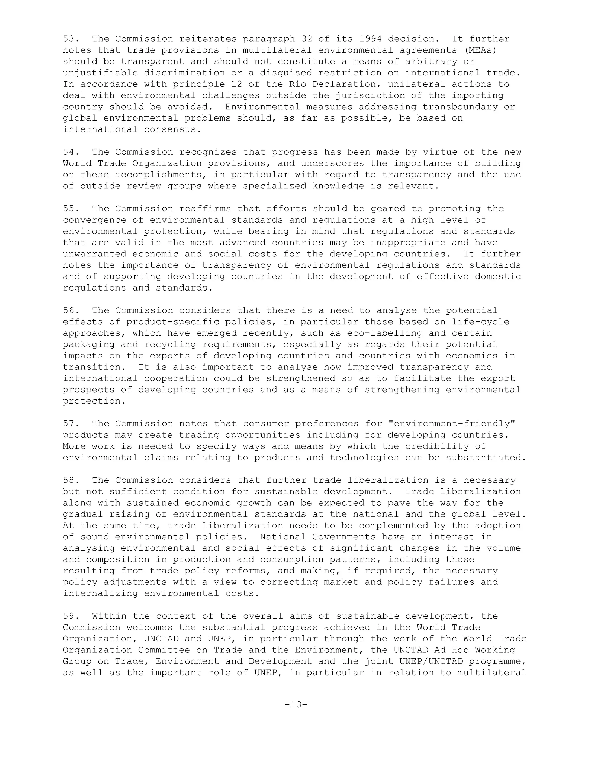 53. The Commission reiterates paragraph 32 of its 1994 decision. It further
notes that trade provisions in multilateral environmental agreements (MEAs)
should be transparent and should not constitute a means of arbitrary or
unjustifiable discrimination or a disguised restriction on international trade.
In accordance with principle 12 of the Rio Declaration, unilateral actions to
deal with environmental challenges outside the jurisdiction of the importing
country should be avoided. Environmental measures addressing transboundary or
global environmental problems should, as far as possible, be based on
international consensus.
54. The Commission recognizes that progress has been made by virtue of the new
World Trade Organization provisions, and underscores the importance of building
on these accomplishments, in particular with regard to transparency and the use
of outside review groups where specialized knowledge is relevant.
55. The Commission reaffirms that efforts should be geared to promoting the
convergence of environmental standards and regulations at a high level of
environmental protection, while bearing in mind that regulations and standards
that are valid in the most advanced countries may be inappropriate and have
unwarranted economic and social costs for the developing countries. It further
notes the importance of transparency of environmental regulations and standards
and of supporting developing countries in the development of effective domestic
regulations and standards.
56. The Commission considers that there is a need to analyse the potential
effects of product-specific policies, in particular those based on life-cycle
approaches, which have emerged recently, such as eco-labelling and certain
packaging and recycling requirements, especially as regards their potential
impacts on the exports of developing countries and countries with economies in
transition. It is also important to analyse how improved transparency and
international cooperation could be strengthened so as to facilitate the export
prospects of developing countries and as a means of strengthening environmental
protection.
57. The Commission notes that consumer preferences for "environment-friendly"
products may create trading opportunities including for developing countries.
More work is needed to specify ways and means by which the credibility of
environmental claims relating to products and technologies can be substantiated.
58. The Commission considers that further trade liberalization is a necessary
but not sufficient condition for sustainable development. Trade liberalization
along with sustained economic growth can be expected to pave the way for the
gradual raising of environmental standards at the national and the global level.
At the same time, trade liberalization needs to be complemented by the adoption
of sound environmental policies. National Governments have an interest in
analysing environmental and social effects of significant changes in the volume
and composition in production and consumption patterns, including those
resulting from trade policy reforms, and making, if required, the necessary
policy adjustments with a view to correcting market and policy failures and
internalizing environmental costs.
59. Within the context of the overall aims of sustainable development, the
Commission welcomes the substantial progress achieved in the World Trade
Organization, UNCTAD and UNEP, in particular through the work of the World Trade
Organization Committee on Trade and the Environment, the UNCTAD Ad Hoc Working
Group on Trade, Environment and Development and the joint UNEP/UNCTAD programme,
as well as the important role of UNEP, in particular in relation to multilateral
-13-
 