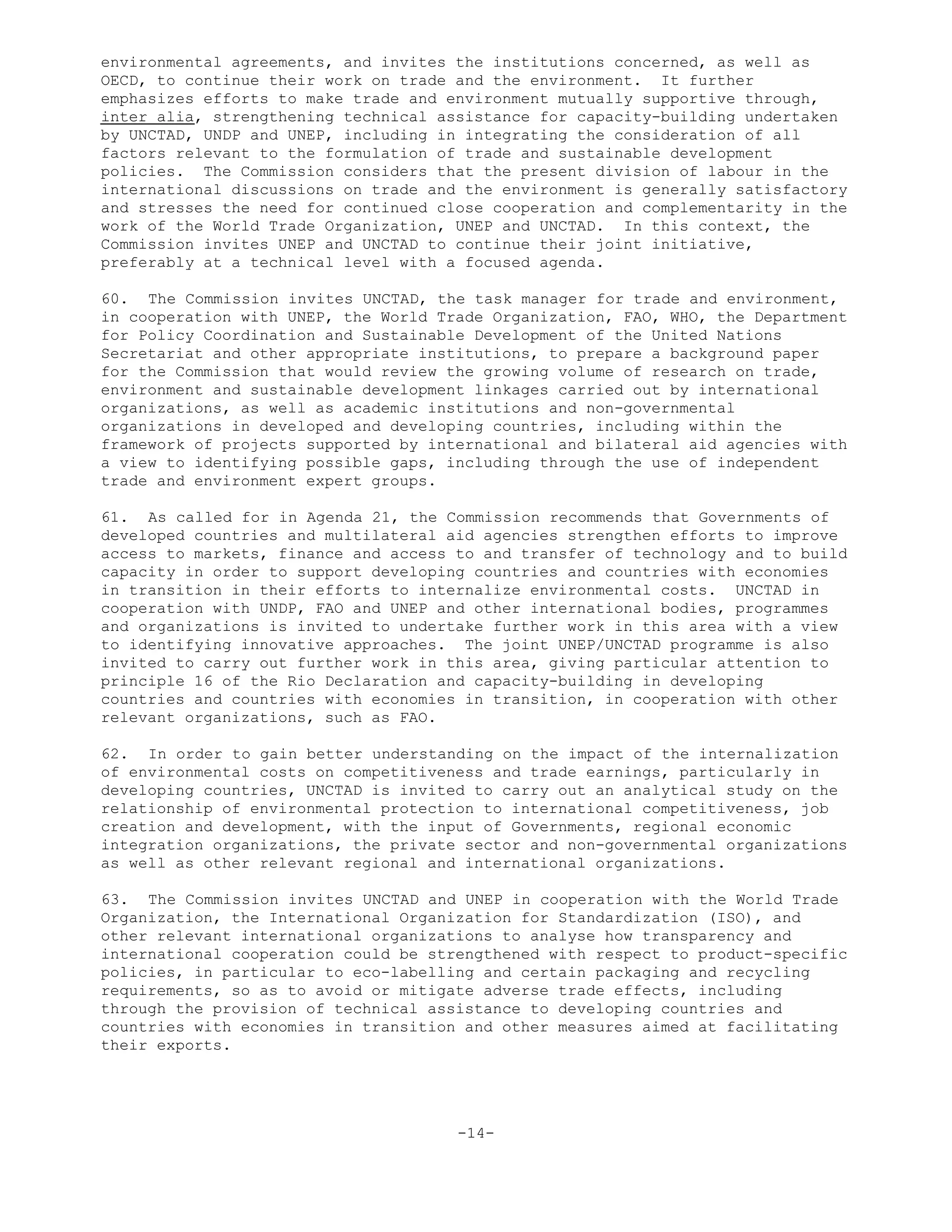 environmental agreements, and invites the institutions concerned, as well as
OECD, to continue their work on trade and the environment. It further
emphasizes efforts to make trade and environment mutually supportive through,
inter alia, strengthening technical assistance for capacity-building undertaken
by UNCTAD, UNDP and UNEP, including in integrating the consideration of all
factors relevant to the formulation of trade and sustainable development
policies. The Commission considers that the present division of labour in the
international discussions on trade and the environment is generally satisfactory
and stresses the need for continued close cooperation and complementarity in the
work of the World Trade Organization, UNEP and UNCTAD. In this context, the
Commission invites UNEP and UNCTAD to continue their joint initiative,
preferably at a technical level with a focused agenda.
60. The Commission invites UNCTAD, the task manager for trade and environment,
in cooperation with UNEP, the World Trade Organization, FAO, WHO, the Department
for Policy Coordination and Sustainable Development of the United Nations
Secretariat and other appropriate institutions, to prepare a background paper
for the Commission that would review the growing volume of research on trade,
environment and sustainable development linkages carried out by international
organizations, as well as academic institutions and non-governmental
organizations in developed and developing countries, including within the
framework of projects supported by international and bilateral aid agencies with
a view to identifying possible gaps, including through the use of independent
trade and environment expert groups.
61. As called for in Agenda 21, the Commission recommends that Governments of
developed countries and multilateral aid agencies strengthen efforts to improve
access to markets, finance and access to and transfer of technology and to build
capacity in order to support developing countries and countries with economies
in transition in their efforts to internalize environmental costs. UNCTAD in
cooperation with UNDP, FAO and UNEP and other international bodies, programmes
and organizations is invited to undertake further work in this area with a view
to identifying innovative approaches. The joint UNEP/UNCTAD programme is also
invited to carry out further work in this area, giving particular attention to
principle 16 of the Rio Declaration and capacity-building in developing
countries and countries with economies in transition, in cooperation with other
relevant organizations, such as FAO.
62. In order to gain better understanding on the impact of the internalization
of environmental costs on competitiveness and trade earnings, particularly in
developing countries, UNCTAD is invited to carry out an analytical study on the
relationship of environmental protection to international competitiveness, job
creation and development, with the input of Governments, regional economic
integration organizations, the private sector and non-governmental organizations
as well as other relevant regional and international organizations.
63. The Commission invites UNCTAD and UNEP in cooperation with the World Trade
Organization, the International Organization for Standardization (ISO), and
other relevant international organizations to analyse how transparency and
international cooperation could be strengthened with respect to product-specific
policies, in particular to eco-labelling and certain packaging and recycling
requirements, so as to avoid or mitigate adverse trade effects, including
through the provision of technical assistance to developing countries and
countries with economies in transition and other measures aimed at facilitating
their exports.
-14-
 