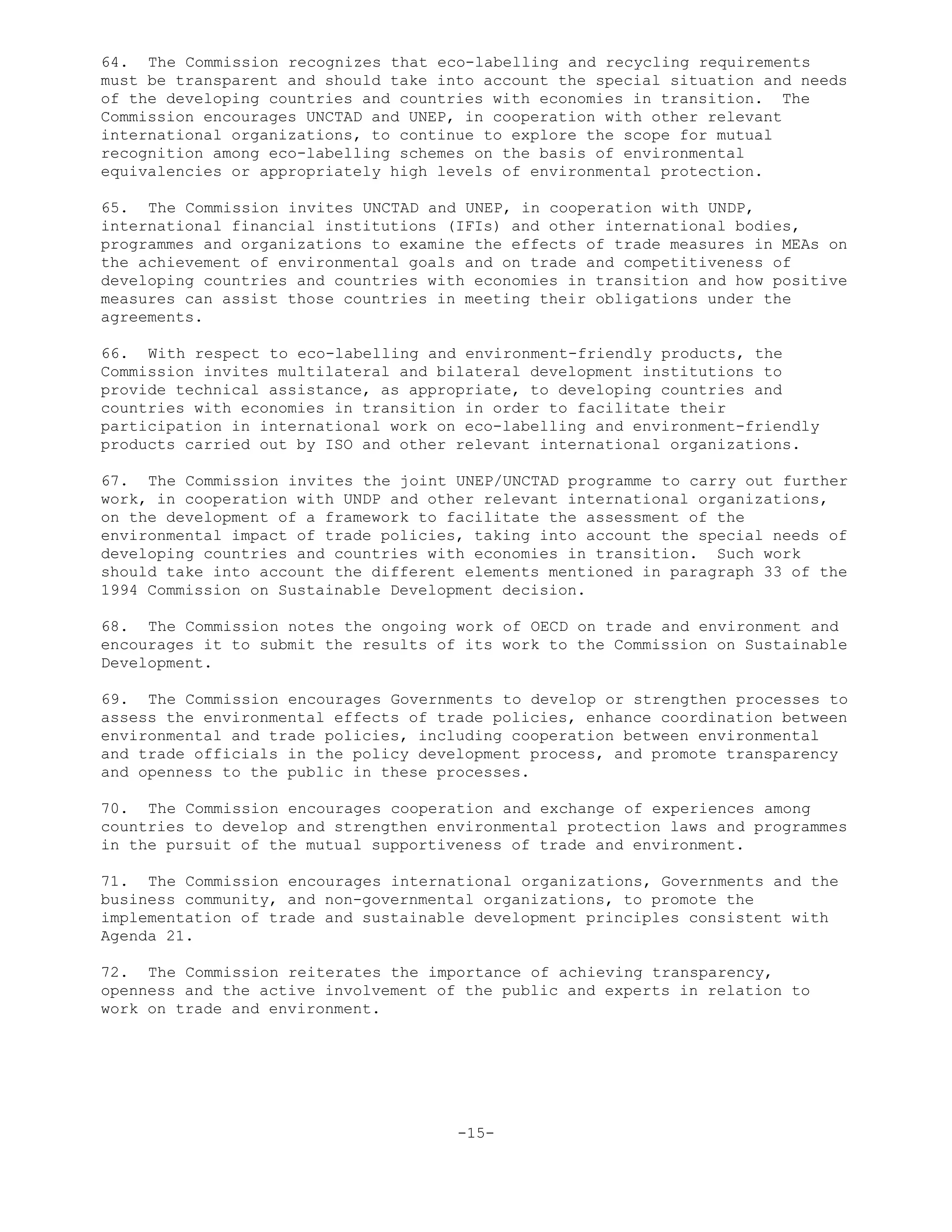 64. The Commission recognizes that eco-labelling and recycling requirements
must be transparent and should take into account the special situation and needs
of the developing countries and countries with economies in transition. The
Commission encourages UNCTAD and UNEP, in cooperation with other relevant
international organizations, to continue to explore the scope for mutual
recognition among eco-labelling schemes on the basis of environmental
equivalencies or appropriately high levels of environmental protection.
65. The Commission invites UNCTAD and UNEP, in cooperation with UNDP,
international financial institutions (IFIs) and other international bodies,
programmes and organizations to examine the effects of trade measures in MEAs on
the achievement of environmental goals and on trade and competitiveness of
developing countries and countries with economies in transition and how positive
measures can assist those countries in meeting their obligations under the
agreements.
66. With respect to eco-labelling and environment-friendly products, the
Commission invites multilateral and bilateral development institutions to
provide technical assistance, as appropriate, to developing countries and
countries with economies in transition in order to facilitate their
participation in international work on eco-labelling and environment-friendly
products carried out by ISO and other relevant international organizations.
67. The Commission invites the joint UNEP/UNCTAD programme to carry out further
work, in cooperation with UNDP and other relevant international organizations,
on the development of a framework to facilitate the assessment of the
environmental impact of trade policies, taking into account the special needs of
developing countries and countries with economies in transition. Such work
should take into account the different elements mentioned in paragraph 33 of the
1994 Commission on Sustainable Development decision.
68. The Commission notes the ongoing work of OECD on trade and environment and
encourages it to submit the results of its work to the Commission on Sustainable
Development.
69. The Commission encourages Governments to develop or strengthen processes to
assess the environmental effects of trade policies, enhance coordination between
environmental and trade policies, including cooperation between environmental
and trade officials in the policy development process, and promote transparency
and openness to the public in these processes.
70. The Commission encourages cooperation and exchange of experiences among
countries to develop and strengthen environmental protection laws and programmes
in the pursuit of the mutual supportiveness of trade and environment.
71. The Commission encourages international organizations, Governments and the
business community, and non-governmental organizations, to promote the
implementation of trade and sustainable development principles consistent with
Agenda 21.
72. The Commission reiterates the importance of achieving transparency,
openness and the active involvement of the public and experts in relation to
work on trade and environment.
-15-
 