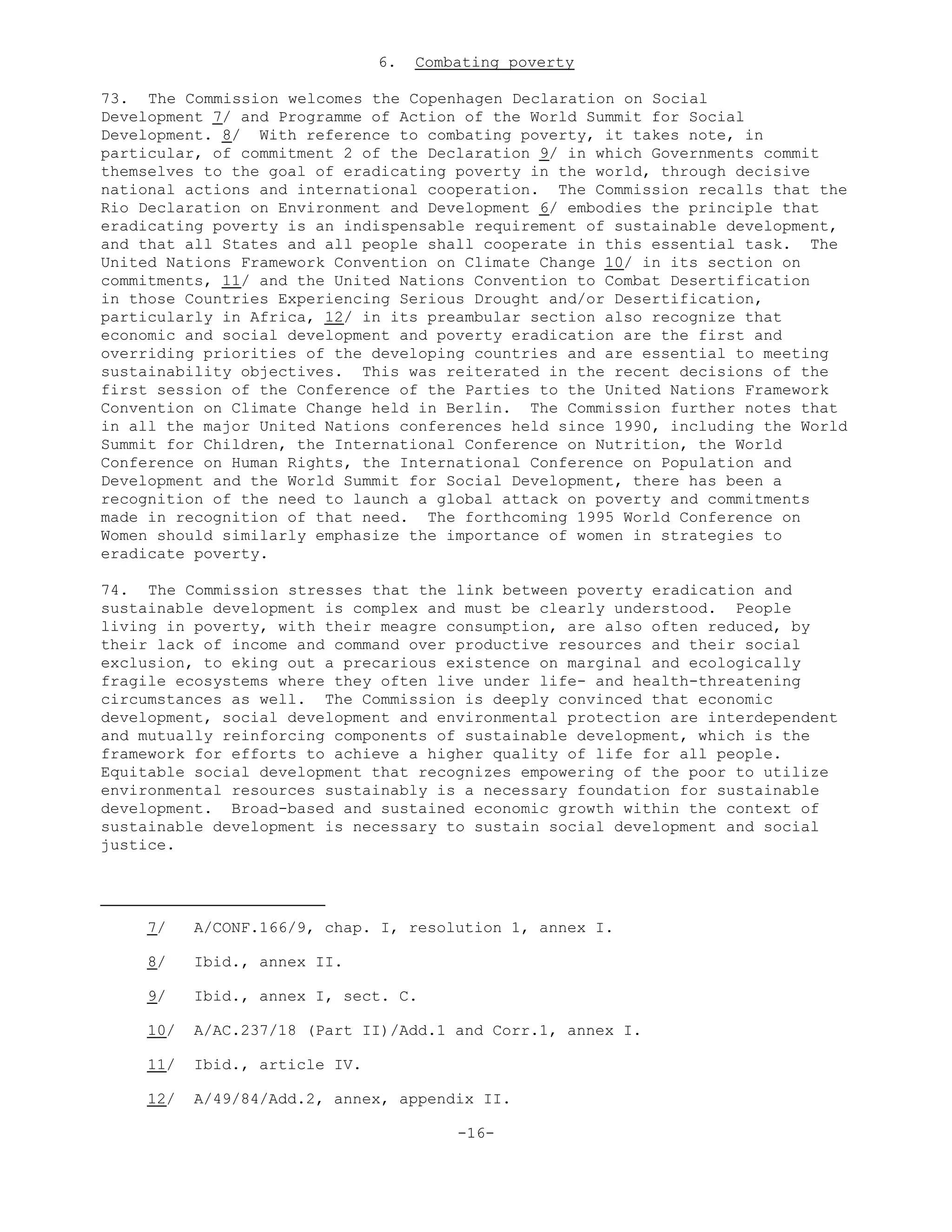 6. Combating poverty
73. The Commission welcomes the Copenhagen Declaration on Social
Development 7/ and Programme of Action of the World Summit for Social
Development. 8/ With reference to combating poverty, it takes note, in
particular, of commitment 2 of the Declaration 9/ in which Governments commit
themselves to the goal of eradicating poverty in the world, through decisive
national actions and international cooperation. The Commission recalls that the
Rio Declaration on Environment and Development 6/ embodies the principle that
eradicating poverty is an indispensable requirement of sustainable development,
and that all States and all people shall cooperate in this essential task. The
United Nations Framework Convention on Climate Change 10/ in its section on
commitments, 11/ and the United Nations Convention to Combat Desertification
in those Countries Experiencing Serious Drought and/or Desertification,
particularly in Africa, 12/ in its preambular section also recognize that
economic and social development and poverty eradication are the first and
overriding priorities of the developing countries and are essential to meeting
sustainability objectives. This was reiterated in the recent decisions of the
first session of the Conference of the Parties to the United Nations Framework
Convention on Climate Change held in Berlin. The Commission further notes that
in all the major United Nations conferences held since 1990, including the World
Summit for Children, the International Conference on Nutrition, the World
Conference on Human Rights, the International Conference on Population and
Development and the World Summit for Social Development, there has been a
recognition of the need to launch a global attack on poverty and commitments
made in recognition of that need. The forthcoming 1995 World Conference on
Women should similarly emphasize the importance of women in strategies to
eradicate poverty.
74. The Commission stresses that the link between poverty eradication and
sustainable development is complex and must be clearly understood. People
living in poverty, with their meagre consumption, are also often reduced, by
their lack of income and command over productive resources and their social
exclusion, to eking out a precarious existence on marginal and ecologically
fragile ecosystems where they often live under life- and health-threatening
circumstances as well. The Commission is deeply convinced that economic
development, social development and environmental protection are interdependent
and mutually reinforcing components of sustainable development, which is the
framework for efforts to achieve a higher quality of life for all people.
Equitable social development that recognizes empowering of the poor to utilize
environmental resources sustainably is a necessary foundation for sustainable
development. Broad-based and sustained economic growth within the context of
sustainable development is necessary to sustain social development and social
justice.
7/ A/CONF.166/9, chap. I, resolution 1, annex I.
8/ Ibid., annex II.
9/ Ibid., annex I, sect. C.
10/ A/AC.237/18 (Part II)/Add.1 and Corr.1, annex I.
11/ Ibid., article IV.
12/ A/49/84/Add.2, annex, appendix II.
-16-
 