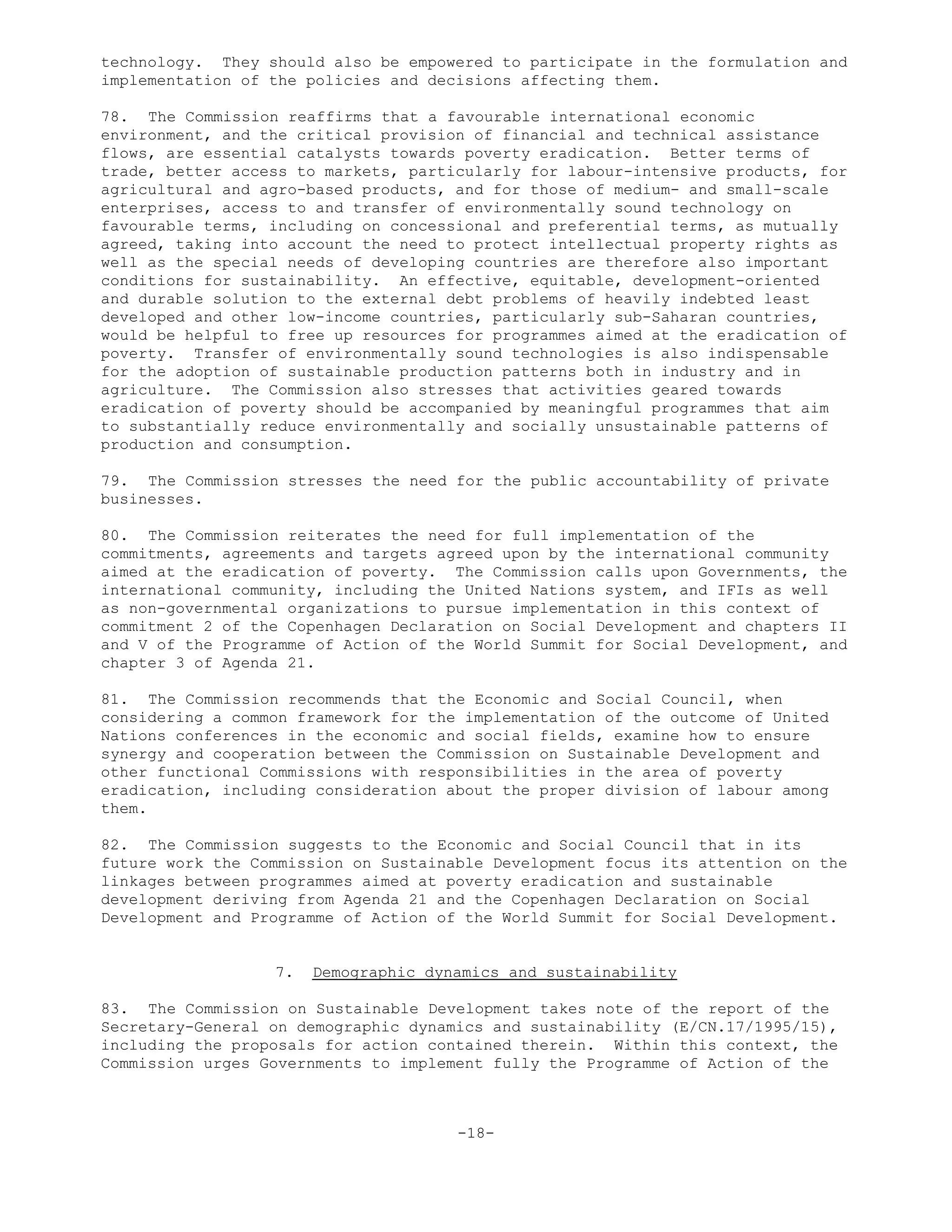 technology. They should also be empowered to participate in the formulation and
implementation of the policies and decisions affecting them.
78. The Commission reaffirms that a favourable international economic
environment, and the critical provision of financial and technical assistance
flows, are essential catalysts towards poverty eradication. Better terms of
trade, better access to markets, particularly for labour-intensive products, for
agricultural and agro-based products, and for those of medium- and small-scale
enterprises, access to and transfer of environmentally sound technology on
favourable terms, including on concessional and preferential terms, as mutually
agreed, taking into account the need to protect intellectual property rights as
well as the special needs of developing countries are therefore also important
conditions for sustainability. An effective, equitable, development-oriented
and durable solution to the external debt problems of heavily indebted least
developed and other low-income countries, particularly sub-Saharan countries,
would be helpful to free up resources for programmes aimed at the eradication of
poverty. Transfer of environmentally sound technologies is also indispensable
for the adoption of sustainable production patterns both in industry and in
agriculture. The Commission also stresses that activities geared towards
eradication of poverty should be accompanied by meaningful programmes that aim
to substantially reduce environmentally and socially unsustainable patterns of
production and consumption.
79. The Commission stresses the need for the public accountability of private
businesses.
80. The Commission reiterates the need for full implementation of the
commitments, agreements and targets agreed upon by the international community
aimed at the eradication of poverty. The Commission calls upon Governments, the
international community, including the United Nations system, and IFIs as well
as non-governmental organizations to pursue implementation in this context of
commitment 2 of the Copenhagen Declaration on Social Development and chapters II
and V of the Programme of Action of the World Summit for Social Development, and
chapter 3 of Agenda 21.
81. The Commission recommends that the Economic and Social Council, when
considering a common framework for the implementation of the outcome of United
Nations conferences in the economic and social fields, examine how to ensure
synergy and cooperation between the Commission on Sustainable Development and
other functional Commissions with responsibilities in the area of poverty
eradication, including consideration about the proper division of labour among
them.
82. The Commission suggests to the Economic and Social Council that in its
future work the Commission on Sustainable Development focus its attention on the
linkages between programmes aimed at poverty eradication and sustainable
development deriving from Agenda 21 and the Copenhagen Declaration on Social
Development and Programme of Action of the World Summit for Social Development.
7. Demographic dynamics and sustainability
83. The Commission on Sustainable Development takes note of the report of the
Secretary-General on demographic dynamics and sustainability (E/CN.17/1995/15),
including the proposals for action contained therein. Within this context, the
Commission urges Governments to implement fully the Programme of Action of the
-18-
 