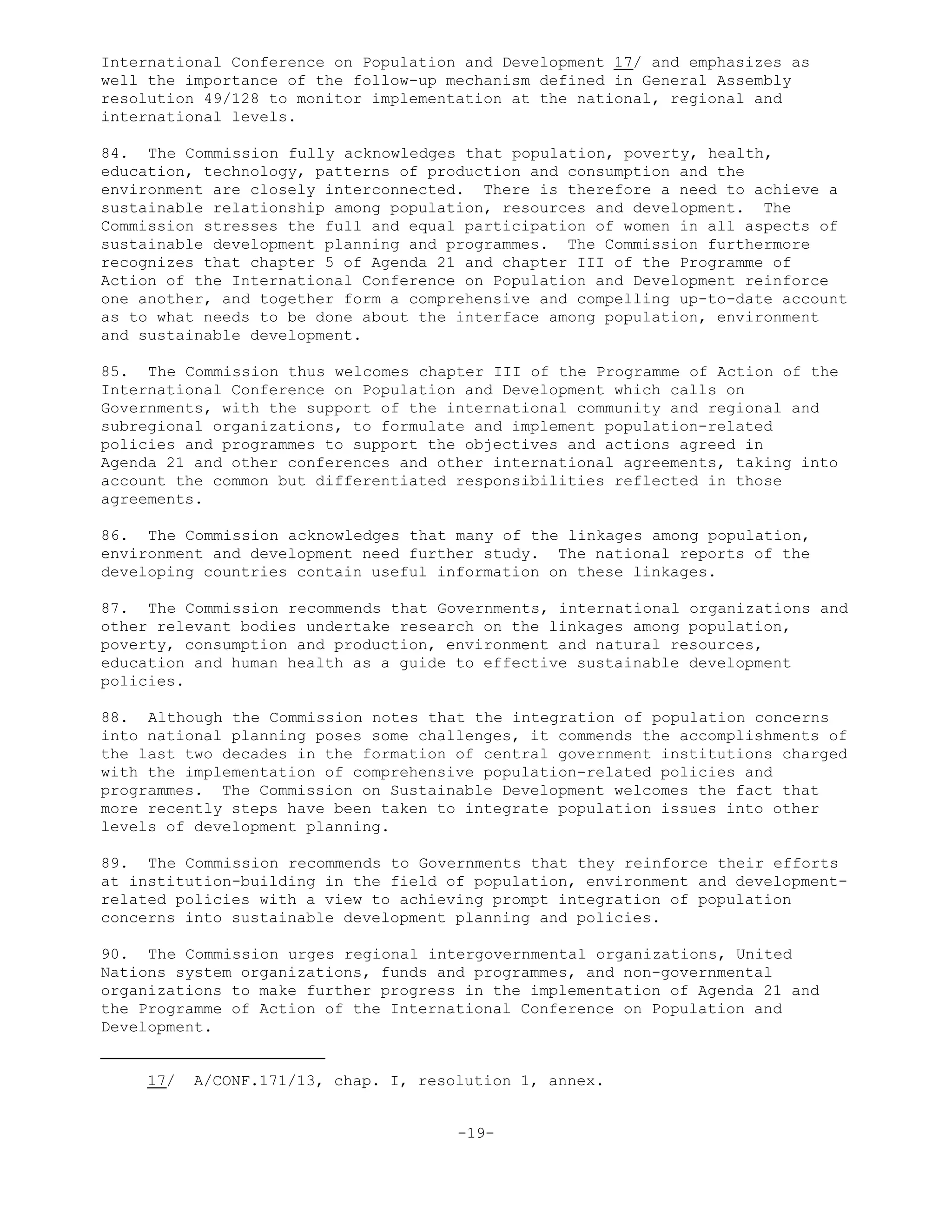 International Conference on Population and Development 17/ and emphasizes as
well the importance of the follow-up mechanism defined in General Assembly
resolution 49/128 to monitor implementation at the national, regional and
international levels.
84. The Commission fully acknowledges that population, poverty, health,
education, technology, patterns of production and consumption and the
environment are closely interconnected. There is therefore a need to achieve a
sustainable relationship among population, resources and development. The
Commission stresses the full and equal participation of women in all aspects of
sustainable development planning and programmes. The Commission furthermore
recognizes that chapter 5 of Agenda 21 and chapter III of the Programme of
Action of the International Conference on Population and Development reinforce
one another, and together form a comprehensive and compelling up-to-date account
as to what needs to be done about the interface among population, environment
and sustainable development.
85. The Commission thus welcomes chapter III of the Programme of Action of the
International Conference on Population and Development which calls on
Governments, with the support of the international community and regional and
subregional organizations, to formulate and implement population-related
policies and programmes to support the objectives and actions agreed in
Agenda 21 and other conferences and other international agreements, taking into
account the common but differentiated responsibilities reflected in those
agreements.
86. The Commission acknowledges that many of the linkages among population,
environment and development need further study. The national reports of the
developing countries contain useful information on these linkages.
87. The Commission recommends that Governments, international organizations and
other relevant bodies undertake research on the linkages among population,
poverty, consumption and production, environment and natural resources,
education and human health as a guide to effective sustainable development
policies.
88. Although the Commission notes that the integration of population concerns
into national planning poses some challenges, it commends the accomplishments of
the last two decades in the formation of central government institutions charged
with the implementation of comprehensive population-related policies and
programmes. The Commission on Sustainable Development welcomes the fact that
more recently steps have been taken to integrate population issues into other
levels of development planning.
89. The Commission recommends to Governments that they reinforce their efforts
at institution-building in the field of population, environment and development-
related policies with a view to achieving prompt integration of population
concerns into sustainable development planning and policies.
90. The Commission urges regional intergovernmental organizations, United
Nations system organizations, funds and programmes, and non-governmental
organizations to make further progress in the implementation of Agenda 21 and
the Programme of Action of the International Conference on Population and
Development.
17/ A/CONF.171/13, chap. I, resolution 1, annex.
-19-
 