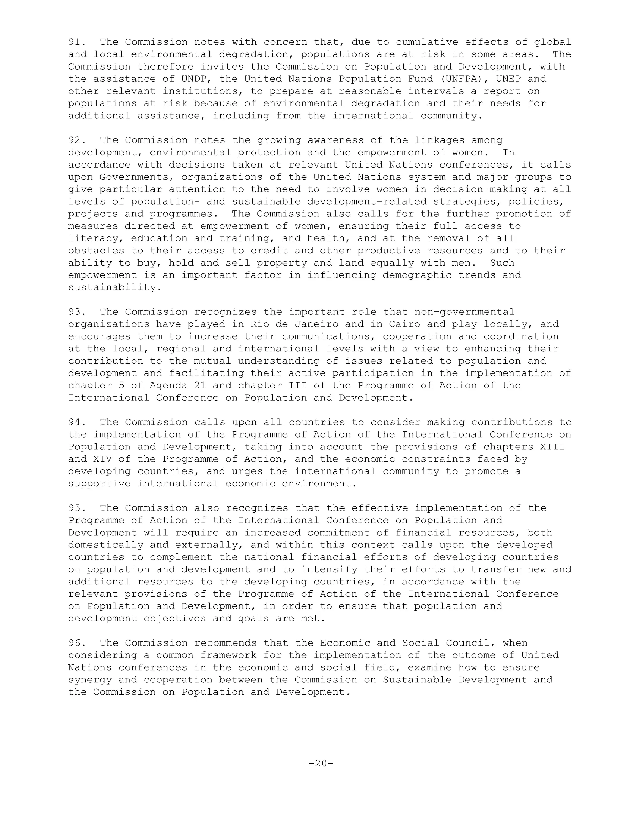 91. The Commission notes with concern that, due to cumulative effects of global
and local environmental degradation, populations are at risk in some areas. The
Commission therefore invites the Commission on Population and Development, with
the assistance of UNDP, the United Nations Population Fund (UNFPA), UNEP and
other relevant institutions, to prepare at reasonable intervals a report on
populations at risk because of environmental degradation and their needs for
additional assistance, including from the international community.
92. The Commission notes the growing awareness of the linkages among
development, environmental protection and the empowerment of women. In
accordance with decisions taken at relevant United Nations conferences, it calls
upon Governments, organizations of the United Nations system and major groups to
give particular attention to the need to involve women in decision-making at all
levels of population- and sustainable development-related strategies, policies,
projects and programmes. The Commission also calls for the further promotion of
measures directed at empowerment of women, ensuring their full access to
literacy, education and training, and health, and at the removal of all
obstacles to their access to credit and other productive resources and to their
ability to buy, hold and sell property and land equally with men. Such
empowerment is an important factor in influencing demographic trends and
sustainability.
93. The Commission recognizes the important role that non-governmental
organizations have played in Rio de Janeiro and in Cairo and play locally, and
encourages them to increase their communications, cooperation and coordination
at the local, regional and international levels with a view to enhancing their
contribution to the mutual understanding of issues related to population and
development and facilitating their active participation in the implementation of
chapter 5 of Agenda 21 and chapter III of the Programme of Action of the
International Conference on Population and Development.
94. The Commission calls upon all countries to consider making contributions to
the implementation of the Programme of Action of the International Conference on
Population and Development, taking into account the provisions of chapters XIII
and XIV of the Programme of Action, and the economic constraints faced by
developing countries, and urges the international community to promote a
supportive international economic environment.
95. The Commission also recognizes that the effective implementation of the
Programme of Action of the International Conference on Population and
Development will require an increased commitment of financial resources, both
domestically and externally, and within this context calls upon the developed
countries to complement the national financial efforts of developing countries
on population and development and to intensify their efforts to transfer new and
additional resources to the developing countries, in accordance with the
relevant provisions of the Programme of Action of the International Conference
on Population and Development, in order to ensure that population and
development objectives and goals are met.
96. The Commission recommends that the Economic and Social Council, when
considering a common framework for the implementation of the outcome of United
Nations conferences in the economic and social field, examine how to ensure
synergy and cooperation between the Commission on Sustainable Development and
the Commission on Population and Development.
-20-
 