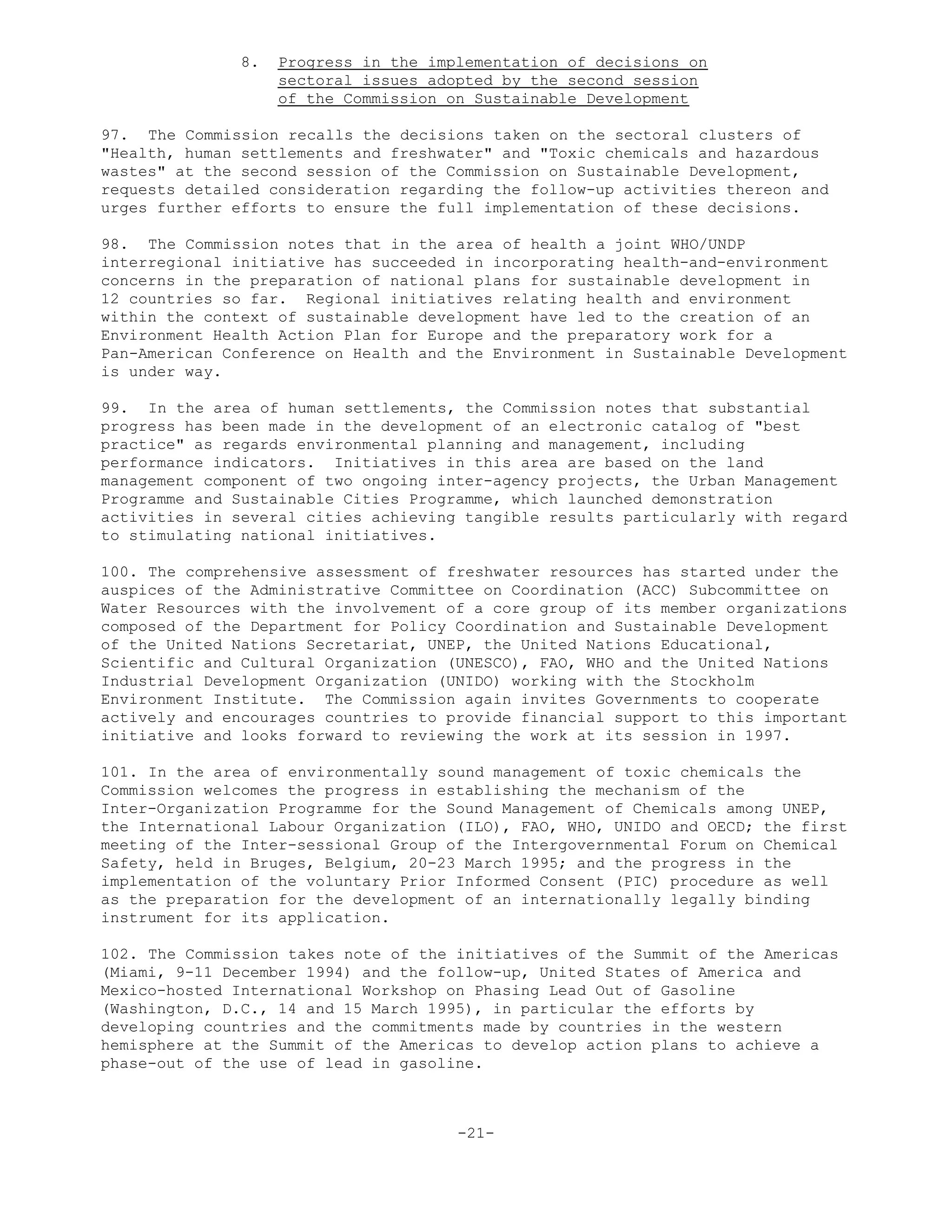 8. Progress in the implementation of decisions on
sectoral issues adopted by the second session
of the Commission on Sustainable Development
97. The Commission recalls the decisions taken on the sectoral clusters of
"Health, human settlements and freshwater" and "Toxic chemicals and hazardous
wastes" at the second session of the Commission on Sustainable Development,
requests detailed consideration regarding the follow-up activities thereon and
urges further efforts to ensure the full implementation of these decisions.
98. The Commission notes that in the area of health a joint WHO/UNDP
interregional initiative has succeeded in incorporating health-and-environment
concerns in the preparation of national plans for sustainable development in
12 countries so far. Regional initiatives relating health and environment
within the context of sustainable development have led to the creation of an
Environment Health Action Plan for Europe and the preparatory work for a
Pan-American Conference on Health and the Environment in Sustainable Development
is under way.
99. In the area of human settlements, the Commission notes that substantial
progress has been made in the development of an electronic catalog of "best
practice" as regards environmental planning and management, including
performance indicators. Initiatives in this area are based on the land
management component of two ongoing inter-agency projects, the Urban Management
Programme and Sustainable Cities Programme, which launched demonstration
activities in several cities achieving tangible results particularly with regard
to stimulating national initiatives.
100. The comprehensive assessment of freshwater resources has started under the
auspices of the Administrative Committee on Coordination (ACC) Subcommittee on
Water Resources with the involvement of a core group of its member organizations
composed of the Department for Policy Coordination and Sustainable Development
of the United Nations Secretariat, UNEP, the United Nations Educational,
Scientific and Cultural Organization (UNESCO), FAO, WHO and the United Nations
Industrial Development Organization (UNIDO) working with the Stockholm
Environment Institute. The Commission again invites Governments to cooperate
actively and encourages countries to provide financial support to this important
initiative and looks forward to reviewing the work at its session in 1997.
101. In the area of environmentally sound management of toxic chemicals the
Commission welcomes the progress in establishing the mechanism of the
Inter-Organization Programme for the Sound Management of Chemicals among UNEP,
the International Labour Organization (ILO), FAO, WHO, UNIDO and OECD; the first
meeting of the Inter-sessional Group of the Intergovernmental Forum on Chemical
Safety, held in Bruges, Belgium, 20-23 March 1995; and the progress in the
implementation of the voluntary Prior Informed Consent (PIC) procedure as well
as the preparation for the development of an internationally legally binding
instrument for its application.
102. The Commission takes note of the initiatives of the Summit of the Americas
(Miami, 9-11 December 1994) and the follow-up, United States of America and
Mexico-hosted International Workshop on Phasing Lead Out of Gasoline
(Washington, D.C., 14 and 15 March 1995), in particular the efforts by
developing countries and the commitments made by countries in the western
hemisphere at the Summit of the Americas to develop action plans to achieve a
phase-out of the use of lead in gasoline.
-21-
 
