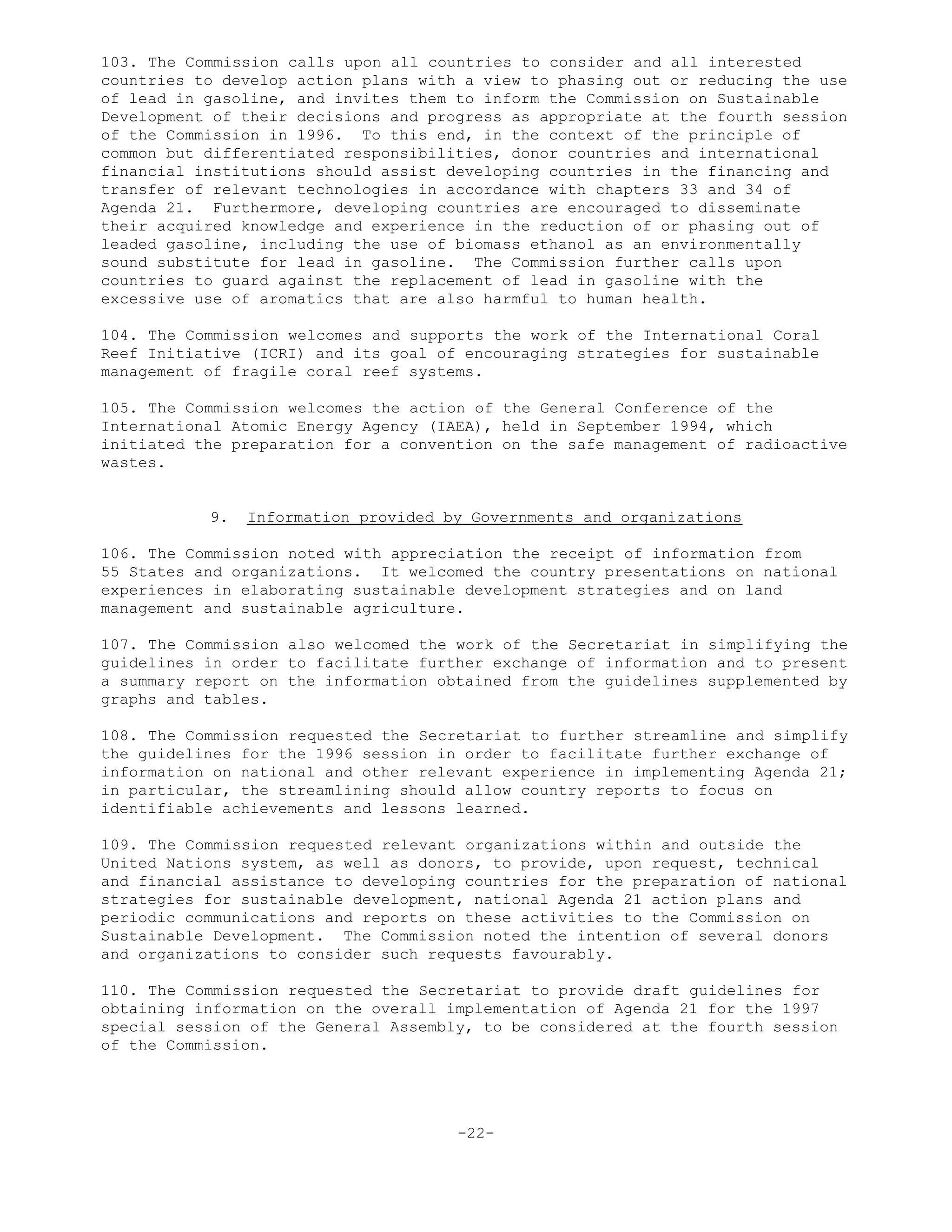 103. The Commission calls upon all countries to consider and all interested
countries to develop action plans with a view to phasing out or reducing the use
of lead in gasoline, and invites them to inform the Commission on Sustainable
Development of their decisions and progress as appropriate at the fourth session
of the Commission in 1996. To this end, in the context of the principle of
common but differentiated responsibilities, donor countries and international
financial institutions should assist developing countries in the financing and
transfer of relevant technologies in accordance with chapters 33 and 34 of
Agenda 21. Furthermore, developing countries are encouraged to disseminate
their acquired knowledge and experience in the reduction of or phasing out of
leaded gasoline, including the use of biomass ethanol as an environmentally
sound substitute for lead in gasoline. The Commission further calls upon
countries to guard against the replacement of lead in gasoline with the
excessive use of aromatics that are also harmful to human health.
104. The Commission welcomes and supports the work of the International Coral
Reef Initiative (ICRI) and its goal of encouraging strategies for sustainable
management of fragile coral reef systems.
105. The Commission welcomes the action of the General Conference of the
International Atomic Energy Agency (IAEA), held in September 1994, which
initiated the preparation for a convention on the safe management of radioactive
wastes.
9. Information provided by Governments and organizations
106. The Commission noted with appreciation the receipt of information from
55 States and organizations. It welcomed the country presentations on national
experiences in elaborating sustainable development strategies and on land
management and sustainable agriculture.
107. The Commission also welcomed the work of the Secretariat in simplifying the
guidelines in order to facilitate further exchange of information and to present
a summary report on the information obtained from the guidelines supplemented by
graphs and tables.
108. The Commission requested the Secretariat to further streamline and simplify
the guidelines for the 1996 session in order to facilitate further exchange of
information on national and other relevant experience in implementing Agenda 21;
in particular, the streamlining should allow country reports to focus on
identifiable achievements and lessons learned.
109. The Commission requested relevant organizations within and outside the
United Nations system, as well as donors, to provide, upon request, technical
and financial assistance to developing countries for the preparation of national
strategies for sustainable development, national Agenda 21 action plans and
periodic communications and reports on these activities to the Commission on
Sustainable Development. The Commission noted the intention of several donors
and organizations to consider such requests favourably.
110. The Commission requested the Secretariat to provide draft guidelines for
obtaining information on the overall implementation of Agenda 21 for the 1997
special session of the General Assembly, to be considered at the fourth session
of the Commission.
-22-
 