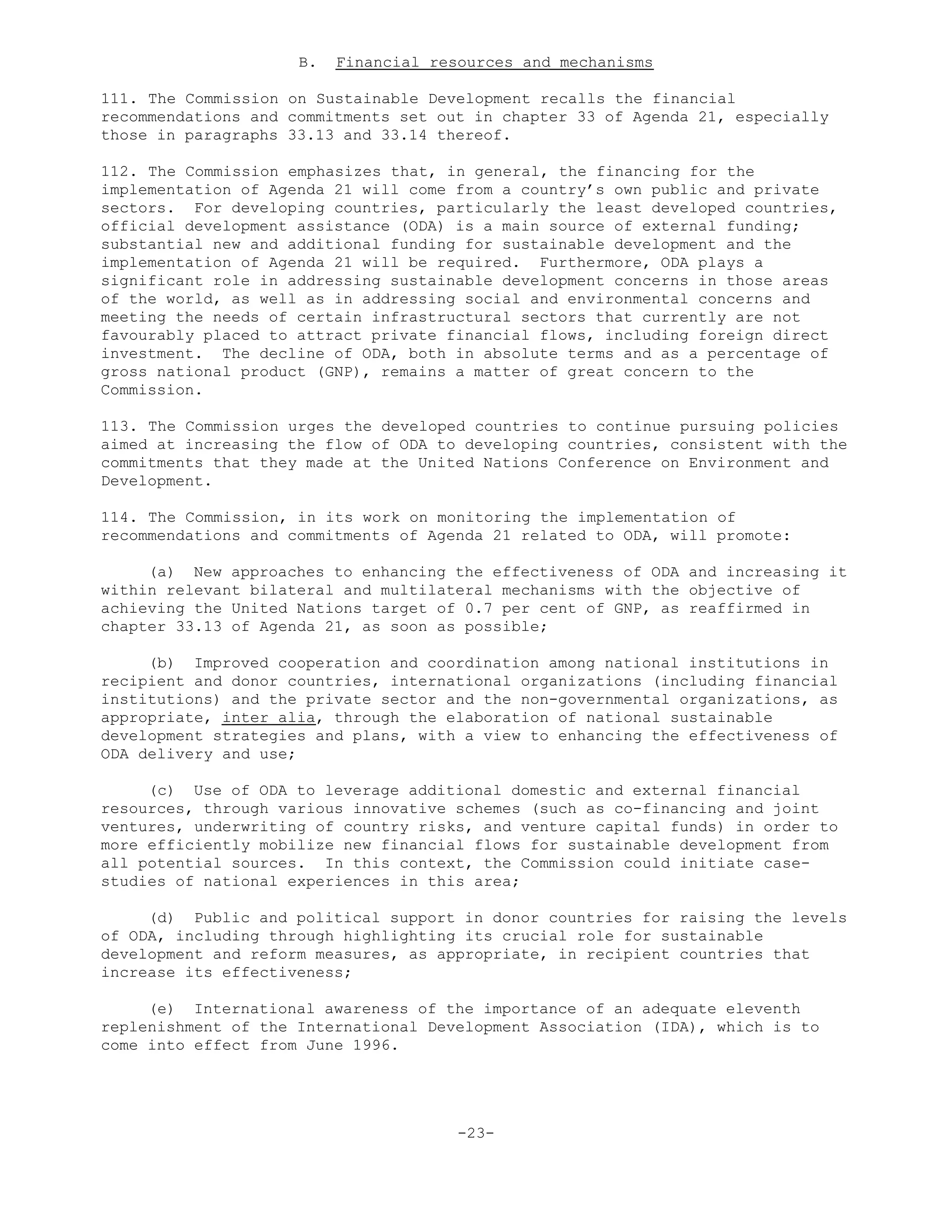 B. Financial resources and mechanisms
111. The Commission on Sustainable Development recalls the financial
recommendations and commitments set out in chapter 33 of Agenda 21, especially
those in paragraphs 33.13 and 33.14 thereof.
112. The Commission emphasizes that, in general, the financing for the
implementation of Agenda 21 will come from a country’s own public and private
sectors. For developing countries, particularly the least developed countries,
official development assistance (ODA) is a main source of external funding;
substantial new and additional funding for sustainable development and the
implementation of Agenda 21 will be required. Furthermore, ODA plays a
significant role in addressing sustainable development concerns in those areas
of the world, as well as in addressing social and environmental concerns and
meeting the needs of certain infrastructural sectors that currently are not
favourably placed to attract private financial flows, including foreign direct
investment. The decline of ODA, both in absolute terms and as a percentage of
gross national product (GNP), remains a matter of great concern to the
Commission.
113. The Commission urges the developed countries to continue pursuing policies
aimed at increasing the flow of ODA to developing countries, consistent with the
commitments that they made at the United Nations Conference on Environment and
Development.
114. The Commission, in its work on monitoring the implementation of
recommendations and commitments of Agenda 21 related to ODA, will promote:
(a) New approaches to enhancing the effectiveness of ODA and increasing it
within relevant bilateral and multilateral mechanisms with the objective of
achieving the United Nations target of 0.7 per cent of GNP, as reaffirmed in
chapter 33.13 of Agenda 21, as soon as possible;
(b) Improved cooperation and coordination among national institutions in
recipient and donor countries, international organizations (including financial
institutions) and the private sector and the non-governmental organizations, as
appropriate, inter alia, through the elaboration of national sustainable
development strategies and plans, with a view to enhancing the effectiveness of
ODA delivery and use;
(c) Use of ODA to leverage additional domestic and external financial
resources, through various innovative schemes (such as co-financing and joint
ventures, underwriting of country risks, and venture capital funds) in order to
more efficiently mobilize new financial flows for sustainable development from
all potential sources. In this context, the Commission could initiate case-
studies of national experiences in this area;
(d) Public and political support in donor countries for raising the levels
of ODA, including through highlighting its crucial role for sustainable
development and reform measures, as appropriate, in recipient countries that
increase its effectiveness;
(e) International awareness of the importance of an adequate eleventh
replenishment of the International Development Association (IDA), which is to
come into effect from June 1996.
-23-
 