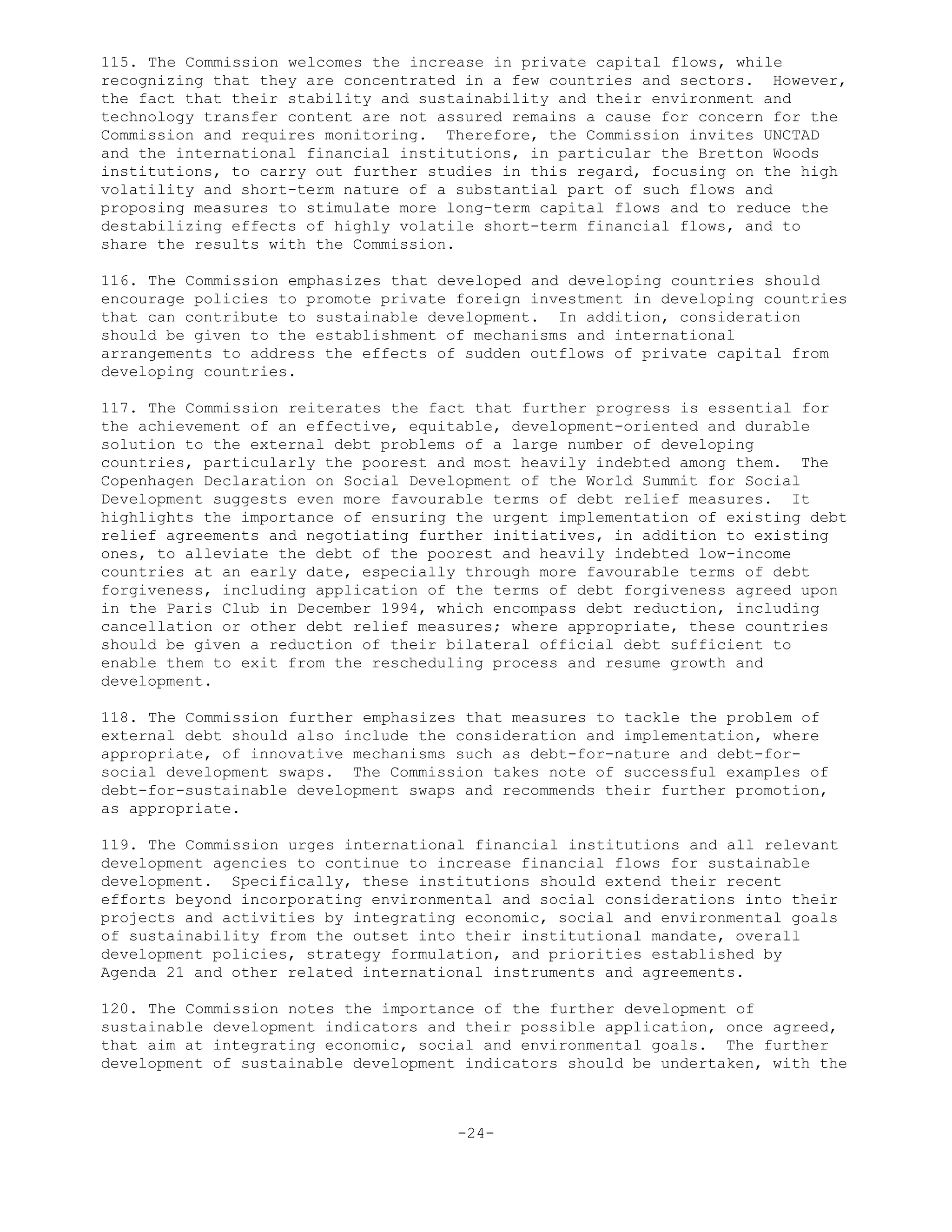 115. The Commission welcomes the increase in private capital flows, while
recognizing that they are concentrated in a few countries and sectors. However,
the fact that their stability and sustainability and their environment and
technology transfer content are not assured remains a cause for concern for the
Commission and requires monitoring. Therefore, the Commission invites UNCTAD
and the international financial institutions, in particular the Bretton Woods
institutions, to carry out further studies in this regard, focusing on the high
volatility and short-term nature of a substantial part of such flows and
proposing measures to stimulate more long-term capital flows and to reduce the
destabilizing effects of highly volatile short-term financial flows, and to
share the results with the Commission.
116. The Commission emphasizes that developed and developing countries should
encourage policies to promote private foreign investment in developing countries
that can contribute to sustainable development. In addition, consideration
should be given to the establishment of mechanisms and international
arrangements to address the effects of sudden outflows of private capital from
developing countries.
117. The Commission reiterates the fact that further progress is essential for
the achievement of an effective, equitable, development-oriented and durable
solution to the external debt problems of a large number of developing
countries, particularly the poorest and most heavily indebted among them. The
Copenhagen Declaration on Social Development of the World Summit for Social
Development suggests even more favourable terms of debt relief measures. It
highlights the importance of ensuring the urgent implementation of existing debt
relief agreements and negotiating further initiatives, in addition to existing
ones, to alleviate the debt of the poorest and heavily indebted low-income
countries at an early date, especially through more favourable terms of debt
forgiveness, including application of the terms of debt forgiveness agreed upon
in the Paris Club in December 1994, which encompass debt reduction, including
cancellation or other debt relief measures; where appropriate, these countries
should be given a reduction of their bilateral official debt sufficient to
enable them to exit from the rescheduling process and resume growth and
development.
118. The Commission further emphasizes that measures to tackle the problem of
external debt should also include the consideration and implementation, where
appropriate, of innovative mechanisms such as debt-for-nature and debt-for-
social development swaps. The Commission takes note of successful examples of
debt-for-sustainable development swaps and recommends their further promotion,
as appropriate.
119. The Commission urges international financial institutions and all relevant
development agencies to continue to increase financial flows for sustainable
development. Specifically, these institutions should extend their recent
efforts beyond incorporating environmental and social considerations into their
projects and activities by integrating economic, social and environmental goals
of sustainability from the outset into their institutional mandate, overall
development policies, strategy formulation, and priorities established by
Agenda 21 and other related international instruments and agreements.
120. The Commission notes the importance of the further development of
sustainable development indicators and their possible application, once agreed,
that aim at integrating economic, social and environmental goals. The further
development of sustainable development indicators should be undertaken, with the
-24-
 