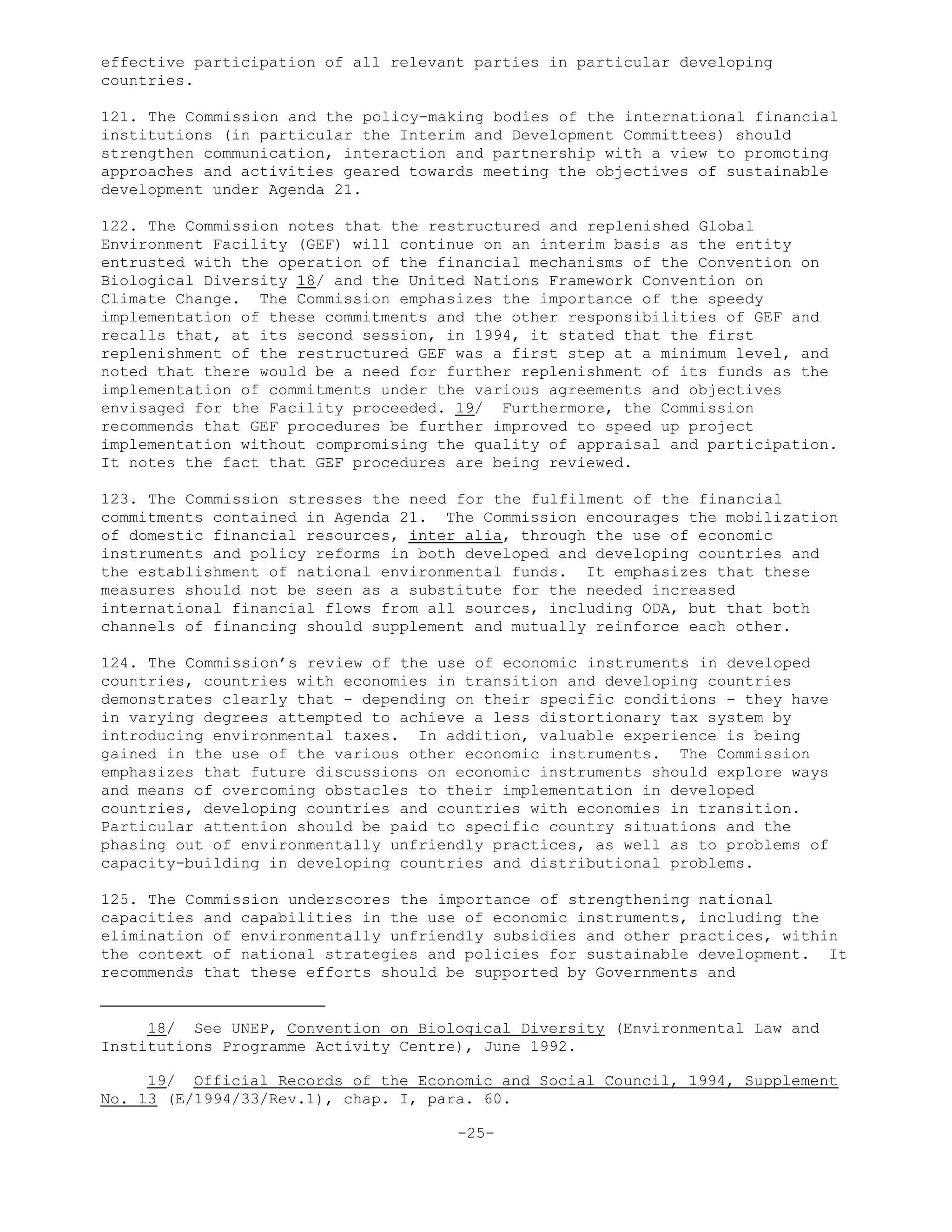 effective participation of all relevant parties in particular developing
countries.
121. The Commission and the policy-making bodies of the international financial
institutions (in particular the Interim and Development Committees) should
strengthen communication, interaction and partnership with a view to promoting
approaches and activities geared towards meeting the objectives of sustainable
development under Agenda 21.
122. The Commission notes that the restructured and replenished Global
Environment Facility (GEF) will continue on an interim basis as the entity
entrusted with the operation of the financial mechanisms of the Convention on
Biological Diversity 18/ and the United Nations Framework Convention on
Climate Change. The Commission emphasizes the importance of the speedy
implementation of these commitments and the other responsibilities of GEF and
recalls that, at its second session, in 1994, it stated that the first
replenishment of the restructured GEF was a first step at a minimum level, and
noted that there would be a need for further replenishment of its funds as the
implementation of commitments under the various agreements and objectives
envisaged for the Facility proceeded. 19/ Furthermore, the Commission
recommends that GEF procedures be further improved to speed up project
implementation without compromising the quality of appraisal and participation.
It notes the fact that GEF procedures are being reviewed.
123. The Commission stresses the need for the fulfilment of the financial
commitments contained in Agenda 21. The Commission encourages the mobilization
of domestic financial resources, inter alia, through the use of economic
instruments and policy reforms in both developed and developing countries and
the establishment of national environmental funds. It emphasizes that these
measures should not be seen as a substitute for the needed increased
international financial flows from all sources, including ODA, but that both
channels of financing should supplement and mutually reinforce each other.
124. The Commission’s review of the use of economic instruments in developed
countries, countries with economies in transition and developing countries
demonstrates clearly that - depending on their specific conditions - they have
in varying degrees attempted to achieve a less distortionary tax system by
introducing environmental taxes. In addition, valuable experience is being
gained in the use of the various other economic instruments. The Commission
emphasizes that future discussions on economic instruments should explore ways
and means of overcoming obstacles to their implementation in developed
countries, developing countries and countries with economies in transition.
Particular attention should be paid to specific country situations and the
phasing out of environmentally unfriendly practices, as well as to problems of
capacity-building in developing countries and distributional problems.
125. The Commission underscores the importance of strengthening national
capacities and capabilities in the use of economic instruments, including the
elimination of environmentally unfriendly subsidies and other practices, within
the context of national strategies and policies for sustainable development. It
recommends that these efforts should be supported by Governments and
18/ See UNEP, Convention on Biological Diversity (Environmental Law and
Institutions Programme Activity Centre), June 1992.
19/ Official Records of the Economic and Social Council, 1994, Supplement
No. 13 (E/1994/33/Rev.1), chap. I, para. 60.
-25-
 
