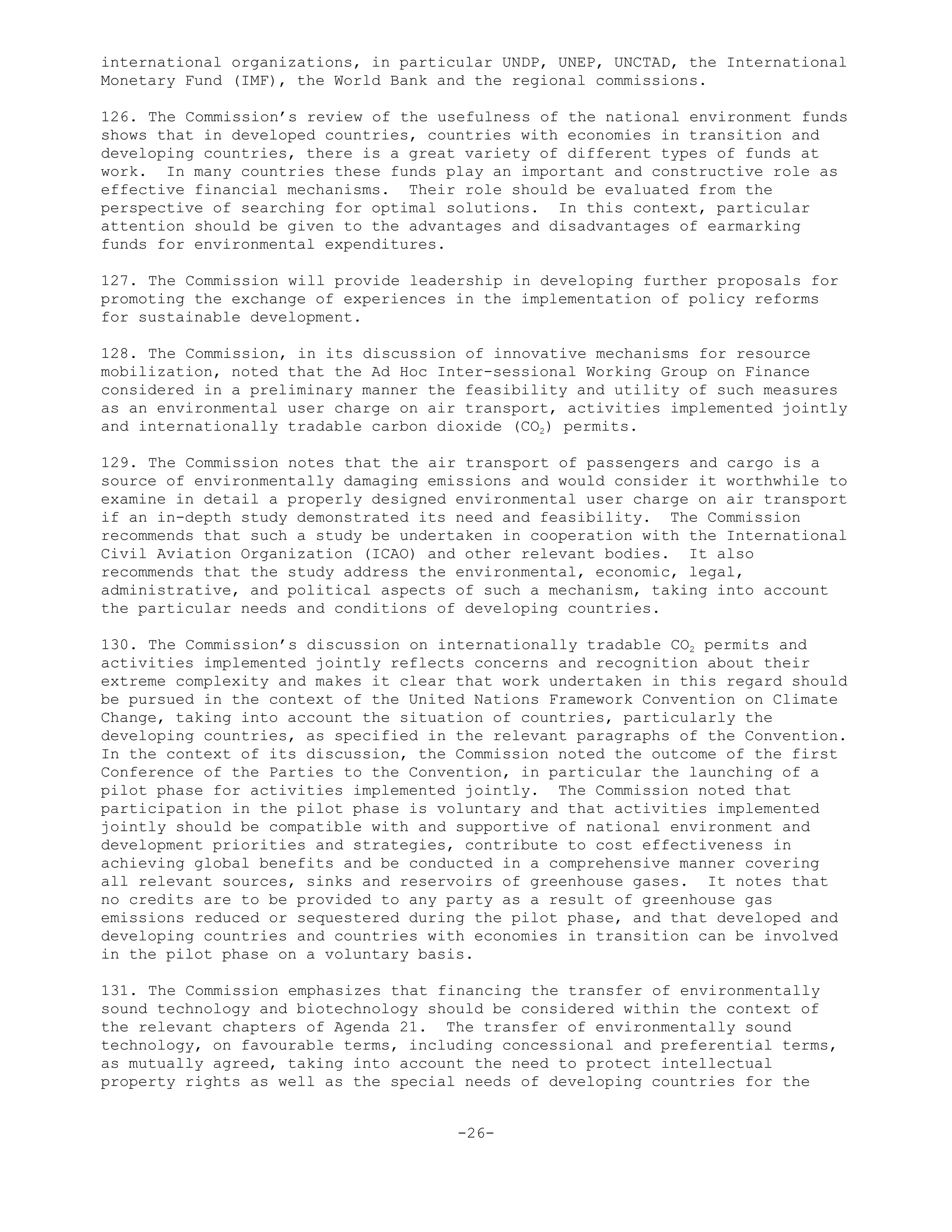 international organizations, in particular UNDP, UNEP, UNCTAD, the International
Monetary Fund (IMF), the World Bank and the regional commissions.
126. The Commission’s review of the usefulness of the national environment funds
shows that in developed countries, countries with economies in transition and
developing countries, there is a great variety of different types of funds at
work. In many countries these funds play an important and constructive role as
effective financial mechanisms. Their role should be evaluated from the
perspective of searching for optimal solutions. In this context, particular
attention should be given to the advantages and disadvantages of earmarking
funds for environmental expenditures.
127. The Commission will provide leadership in developing further proposals for
promoting the exchange of experiences in the implementation of policy reforms
for sustainable development.
128. The Commission, in its discussion of innovative mechanisms for resource
mobilization, noted that the Ad Hoc Inter-sessional Working Group on Finance
considered in a preliminary manner the feasibility and utility of such measures
as an environmental user charge on air transport, activities implemented jointly
and internationally tradable carbon dioxide (CO2) permits.
129. The Commission notes that the air transport of passengers and cargo is a
source of environmentally damaging emissions and would consider it worthwhile to
examine in detail a properly designed environmental user charge on air transport
if an in-depth study demonstrated its need and feasibility. The Commission
recommends that such a study be undertaken in cooperation with the International
Civil Aviation Organization (ICAO) and other relevant bodies. It also
recommends that the study address the environmental, economic, legal,
administrative, and political aspects of such a mechanism, taking into account
the particular needs and conditions of developing countries.
130. The Commission’s discussion on internationally tradable CO2 permits and
activities implemented jointly reflects concerns and recognition about their
extreme complexity and makes it clear that work undertaken in this regard should
be pursued in the context of the United Nations Framework Convention on Climate
Change, taking into account the situation of countries, particularly the
developing countries, as specified in the relevant paragraphs of the Convention.
In the context of its discussion, the Commission noted the outcome of the first
Conference of the Parties to the Convention, in particular the launching of a
pilot phase for activities implemented jointly. The Commission noted that
participation in the pilot phase is voluntary and that activities implemented
jointly should be compatible with and supportive of national environment and
development priorities and strategies, contribute to cost effectiveness in
achieving global benefits and be conducted in a comprehensive manner covering
all relevant sources, sinks and reservoirs of greenhouse gases. It notes that
no credits are to be provided to any party as a result of greenhouse gas
emissions reduced or sequestered during the pilot phase, and that developed and
developing countries and countries with economies in transition can be involved
in the pilot phase on a voluntary basis.
131. The Commission emphasizes that financing the transfer of environmentally
sound technology and biotechnology should be considered within the context of
the relevant chapters of Agenda 21. The transfer of environmentally sound
technology, on favourable terms, including concessional and preferential terms,
as mutually agreed, taking into account the need to protect intellectual
property rights as well as the special needs of developing countries for the
-26-
 