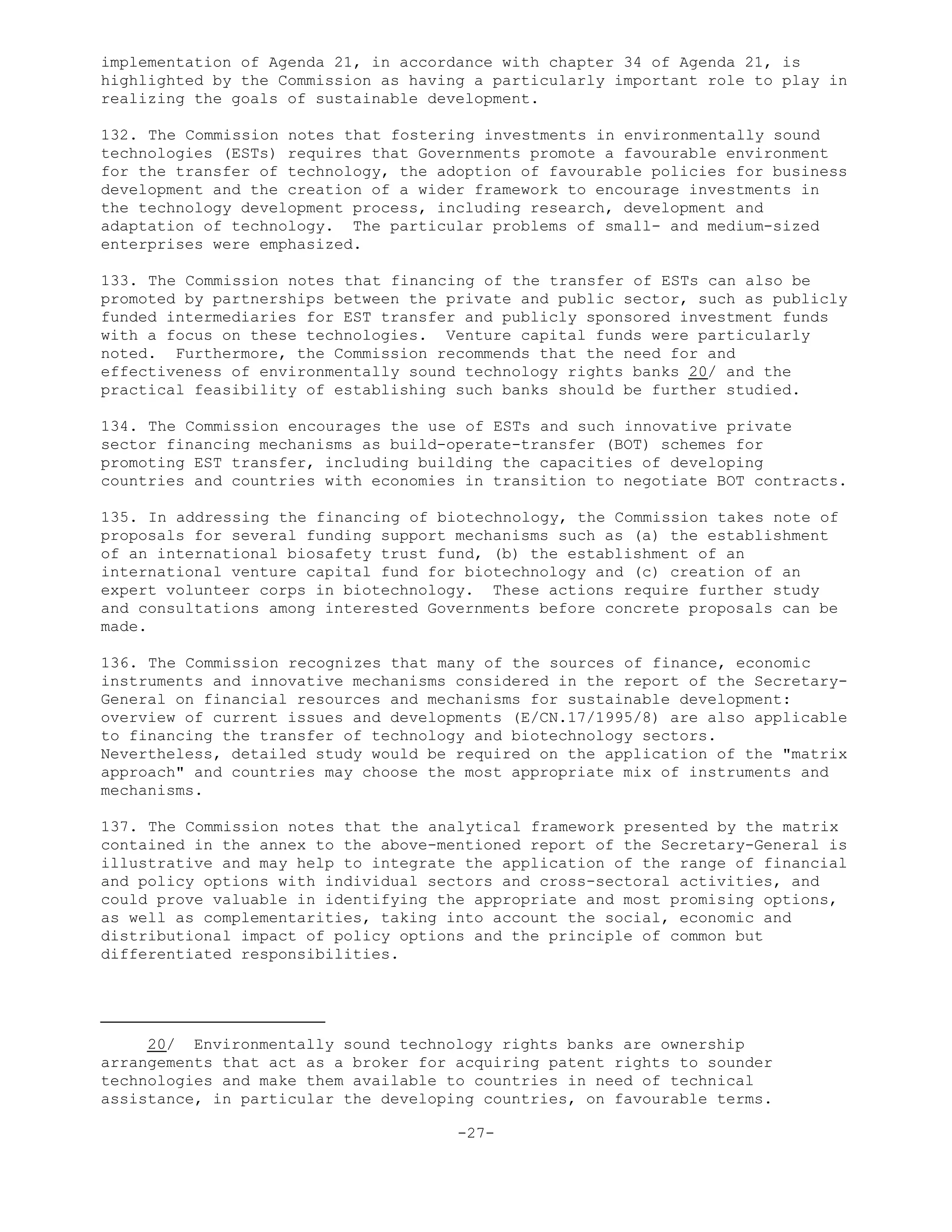 implementation of Agenda 21, in accordance with chapter 34 of Agenda 21, is
highlighted by the Commission as having a particularly important role to play in
realizing the goals of sustainable development.
132. The Commission notes that fostering investments in environmentally sound
technologies (ESTs) requires that Governments promote a favourable environment
for the transfer of technology, the adoption of favourable policies for business
development and the creation of a wider framework to encourage investments in
the technology development process, including research, development and
adaptation of technology. The particular problems of small- and medium-sized
enterprises were emphasized.
133. The Commission notes that financing of the transfer of ESTs can also be
promoted by partnerships between the private and public sector, such as publicly
funded intermediaries for EST transfer and publicly sponsored investment funds
with a focus on these technologies. Venture capital funds were particularly
noted. Furthermore, the Commission recommends that the need for and
effectiveness of environmentally sound technology rights banks 20/ and the
practical feasibility of establishing such banks should be further studied.
134. The Commission encourages the use of ESTs and such innovative private
sector financing mechanisms as build-operate-transfer (BOT) schemes for
promoting EST transfer, including building the capacities of developing
countries and countries with economies in transition to negotiate BOT contracts.
135. In addressing the financing of biotechnology, the Commission takes note of
proposals for several funding support mechanisms such as (a) the establishment
of an international biosafety trust fund, (b) the establishment of an
international venture capital fund for biotechnology and (c) creation of an
expert volunteer corps in biotechnology. These actions require further study
and consultations among interested Governments before concrete proposals can be
made.
136. The Commission recognizes that many of the sources of finance, economic
instruments and innovative mechanisms considered in the report of the Secretary-
General on financial resources and mechanisms for sustainable development:
overview of current issues and developments (E/CN.17/1995/8) are also applicable
to financing the transfer of technology and biotechnology sectors.
Nevertheless, detailed study would be required on the application of the "matrix
approach" and countries may choose the most appropriate mix of instruments and
mechanisms.
137. The Commission notes that the analytical framework presented by the matrix
contained in the annex to the above-mentioned report of the Secretary-General is
illustrative and may help to integrate the application of the range of financial
and policy options with individual sectors and cross-sectoral activities, and
could prove valuable in identifying the appropriate and most promising options,
as well as complementarities, taking into account the social, economic and
distributional impact of policy options and the principle of common but
differentiated responsibilities.
20/ Environmentally sound technology rights banks are ownership
arrangements that act as a broker for acquiring patent rights to sounder
technologies and make them available to countries in need of technical
assistance, in particular the developing countries, on favourable terms.
-27-
 