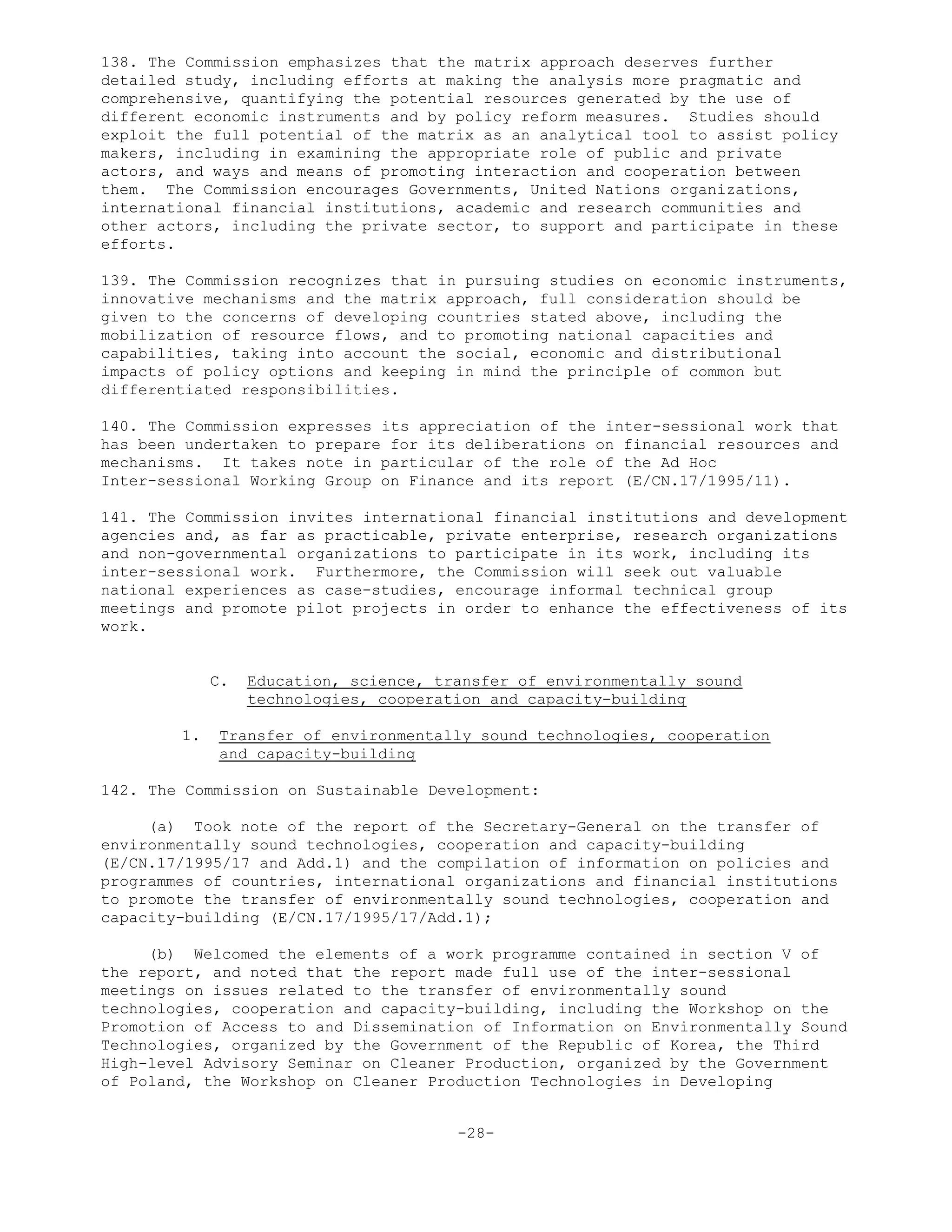 138. The Commission emphasizes that the matrix approach deserves further
detailed study, including efforts at making the analysis more pragmatic and
comprehensive, quantifying the potential resources generated by the use of
different economic instruments and by policy reform measures. Studies should
exploit the full potential of the matrix as an analytical tool to assist policy
makers, including in examining the appropriate role of public and private
actors, and ways and means of promoting interaction and cooperation between
them. The Commission encourages Governments, United Nations organizations,
international financial institutions, academic and research communities and
other actors, including the private sector, to support and participate in these
efforts.
139. The Commission recognizes that in pursuing studies on economic instruments,
innovative mechanisms and the matrix approach, full consideration should be
given to the concerns of developing countries stated above, including the
mobilization of resource flows, and to promoting national capacities and
capabilities, taking into account the social, economic and distributional
impacts of policy options and keeping in mind the principle of common but
differentiated responsibilities.
140. The Commission expresses its appreciation of the inter-sessional work that
has been undertaken to prepare for its deliberations on financial resources and
mechanisms. It takes note in particular of the role of the Ad Hoc
Inter-sessional Working Group on Finance and its report (E/CN.17/1995/11).
141. The Commission invites international financial institutions and development
agencies and, as far as practicable, private enterprise, research organizations
and non-governmental organizations to participate in its work, including its
inter-sessional work. Furthermore, the Commission will seek out valuable
national experiences as case-studies, encourage informal technical group
meetings and promote pilot projects in order to enhance the effectiveness of its
work.
C. Education, science, transfer of environmentally sound
technologies, cooperation and capacity-building
1. Transfer of environmentally sound technologies, cooperation
and capacity-building
142. The Commission on Sustainable Development:
(a) Took note of the report of the Secretary-General on the transfer of
environmentally sound technologies, cooperation and capacity-building
(E/CN.17/1995/17 and Add.1) and the compilation of information on policies and
programmes of countries, international organizations and financial institutions
to promote the transfer of environmentally sound technologies, cooperation and
capacity-building (E/CN.17/1995/17/Add.1);
(b) Welcomed the elements of a work programme contained in section V of
the report, and noted that the report made full use of the inter-sessional
meetings on issues related to the transfer of environmentally sound
technologies, cooperation and capacity-building, including the Workshop on the
Promotion of Access to and Dissemination of Information on Environmentally Sound
Technologies, organized by the Government of the Republic of Korea, the Third
High-level Advisory Seminar on Cleaner Production, organized by the Government
of Poland, the Workshop on Cleaner Production Technologies in Developing
-28-
 