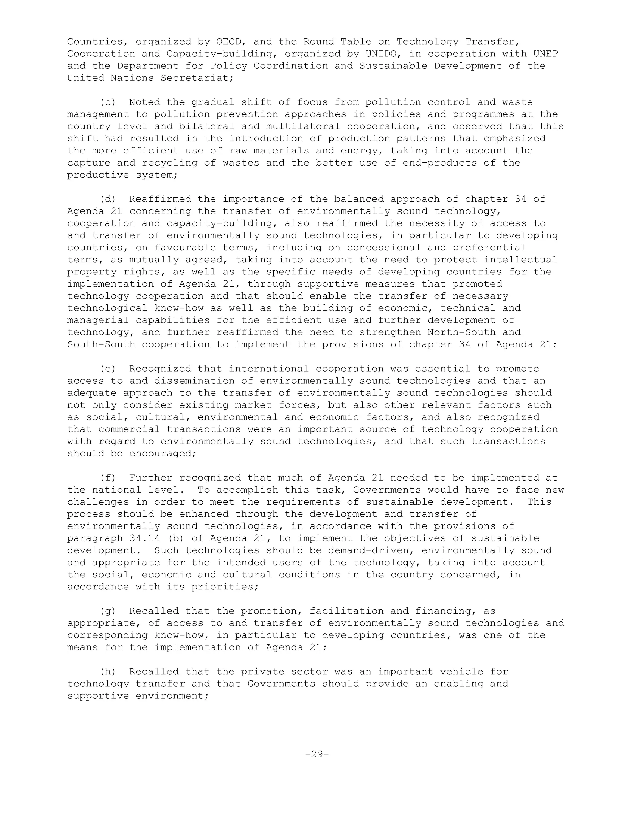 Countries, organized by OECD, and the Round Table on Technology Transfer,
Cooperation and Capacity-building, organized by UNIDO, in cooperation with UNEP
and the Department for Policy Coordination and Sustainable Development of the
United Nations Secretariat;
(c) Noted the gradual shift of focus from pollution control and waste
management to pollution prevention approaches in policies and programmes at the
country level and bilateral and multilateral cooperation, and observed that this
shift had resulted in the introduction of production patterns that emphasized
the more efficient use of raw materials and energy, taking into account the
capture and recycling of wastes and the better use of end-products of the
productive system;
(d) Reaffirmed the importance of the balanced approach of chapter 34 of
Agenda 21 concerning the transfer of environmentally sound technology,
cooperation and capacity-building, also reaffirmed the necessity of access to
and transfer of environmentally sound technologies, in particular to developing
countries, on favourable terms, including on concessional and preferential
terms, as mutually agreed, taking into account the need to protect intellectual
property rights, as well as the specific needs of developing countries for the
implementation of Agenda 21, through supportive measures that promoted
technology cooperation and that should enable the transfer of necessary
technological know-how as well as the building of economic, technical and
managerial capabilities for the efficient use and further development of
technology, and further reaffirmed the need to strengthen North-South and
South-South cooperation to implement the provisions of chapter 34 of Agenda 21;
(e) Recognized that international cooperation was essential to promote
access to and dissemination of environmentally sound technologies and that an
adequate approach to the transfer of environmentally sound technologies should
not only consider existing market forces, but also other relevant factors such
as social, cultural, environmental and economic factors, and also recognized
that commercial transactions were an important source of technology cooperation
with regard to environmentally sound technologies, and that such transactions
should be encouraged;
(f) Further recognized that much of Agenda 21 needed to be implemented at
the national level. To accomplish this task, Governments would have to face new
challenges in order to meet the requirements of sustainable development. This
process should be enhanced through the development and transfer of
environmentally sound technologies, in accordance with the provisions of
paragraph 34.14 (b) of Agenda 21, to implement the objectives of sustainable
development. Such technologies should be demand-driven, environmentally sound
and appropriate for the intended users of the technology, taking into account
the social, economic and cultural conditions in the country concerned, in
accordance with its priorities;
(g) Recalled that the promotion, facilitation and financing, as
appropriate, of access to and transfer of environmentally sound technologies and
corresponding know-how, in particular to developing countries, was one of the
means for the implementation of Agenda 21;
(h) Recalled that the private sector was an important vehicle for
technology transfer and that Governments should provide an enabling and
supportive environment;
-29-
 