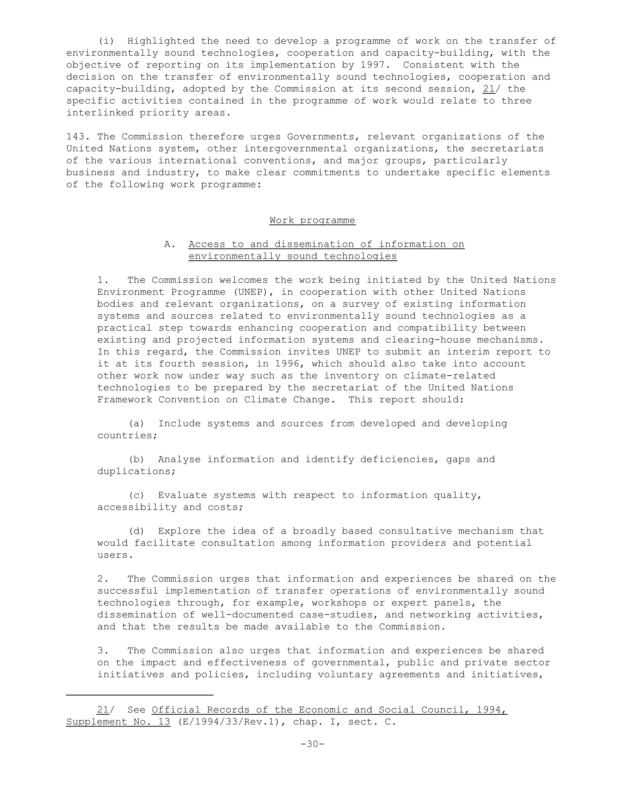 (i) Highlighted the need to develop a programme of work on the transfer of
environmentally sound technologies, cooperation and capacity-building, with the
objective of reporting on its implementation by 1997. Consistent with the
decision on the transfer of environmentally sound technologies, cooperation and
capacity-building, adopted by the Commission at its second session, 21/ the
specific activities contained in the programme of work would relate to three
interlinked priority areas.
143. The Commission therefore urges Governments, relevant organizations of the
United Nations system, other intergovernmental organizations, the secretariats
of the various international conventions, and major groups, particularly
business and industry, to make clear commitments to undertake specific elements
of the following work programme:
Work programme
A. Access to and dissemination of information on
environmentally sound technologies
1. The Commission welcomes the work being initiated by the United Nations
Environment Programme (UNEP), in cooperation with other United Nations
bodies and relevant organizations, on a survey of existing information
systems and sources related to environmentally sound technologies as a
practical step towards enhancing cooperation and compatibility between
existing and projected information systems and clearing-house mechanisms.
In this regard, the Commission invites UNEP to submit an interim report to
it at its fourth session, in 1996, which should also take into account
other work now under way such as the inventory on climate-related
technologies to be prepared by the secretariat of the United Nations
Framework Convention on Climate Change. This report should:
(a) Include systems and sources from developed and developing
countries;
(b) Analyse information and identify deficiencies, gaps and
duplications;
(c) Evaluate systems with respect to information quality,
accessibility and costs;
(d) Explore the idea of a broadly based consultative mechanism that
would facilitate consultation among information providers and potential
users.
2. The Commission urges that information and experiences be shared on the
successful implementation of transfer operations of environmentally sound
technologies through, for example, workshops or expert panels, the
dissemination of well-documented case-studies, and networking activities,
and that the results be made available to the Commission.
3. The Commission also urges that information and experiences be shared
on the impact and effectiveness of governmental, public and private sector
initiatives and policies, including voluntary agreements and initiatives,
21/ See Official Records of the Economic and Social Council, 1994,
Supplement No. 13 (E/1994/33/Rev.1), chap. I, sect. C.
-30-
 