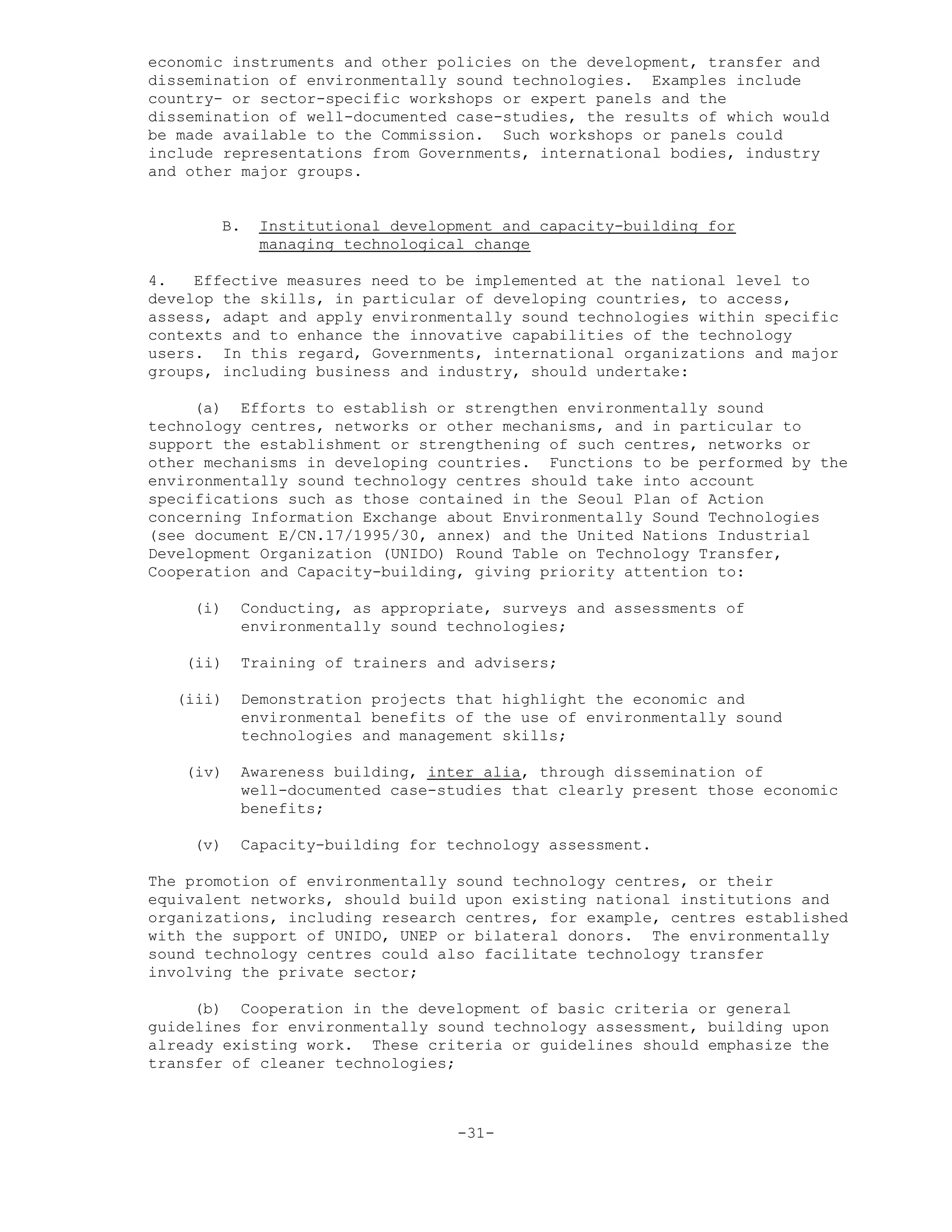 economic instruments and other policies on the development, transfer and
dissemination of environmentally sound technologies. Examples include
country- or sector-specific workshops or expert panels and the
dissemination of well-documented case-studies, the results of which would
be made available to the Commission. Such workshops or panels could
include representations from Governments, international bodies, industry
and other major groups.
B. Institutional development and capacity-building for
managing technological change
4. Effective measures need to be implemented at the national level to
develop the skills, in particular of developing countries, to access,
assess, adapt and apply environmentally sound technologies within specific
contexts and to enhance the innovative capabilities of the technology
users. In this regard, Governments, international organizations and major
groups, including business and industry, should undertake:
(a) Efforts to establish or strengthen environmentally sound
technology centres, networks or other mechanisms, and in particular to
support the establishment or strengthening of such centres, networks or
other mechanisms in developing countries. Functions to be performed by the
environmentally sound technology centres should take into account
specifications such as those contained in the Seoul Plan of Action
concerning Information Exchange about Environmentally Sound Technologies
(see document E/CN.17/1995/30, annex) and the United Nations Industrial
Development Organization (UNIDO) Round Table on Technology Transfer,
Cooperation and Capacity-building, giving priority attention to:
(i) Conducting, as appropriate, surveys and assessments of
environmentally sound technologies;
(ii) Training of trainers and advisers;
(iii) Demonstration projects that highlight the economic and
environmental benefits of the use of environmentally sound
technologies and management skills;
(iv) Awareness building, inter alia, through dissemination of
well-documented case-studies that clearly present those economic
benefits;
(v) Capacity-building for technology assessment.
The promotion of environmentally sound technology centres, or their
equivalent networks, should build upon existing national institutions and
organizations, including research centres, for example, centres established
with the support of UNIDO, UNEP or bilateral donors. The environmentally
sound technology centres could also facilitate technology transfer
involving the private sector;
(b) Cooperation in the development of basic criteria or general
guidelines for environmentally sound technology assessment, building upon
already existing work. These criteria or guidelines should emphasize the
transfer of cleaner technologies;
-31-
 