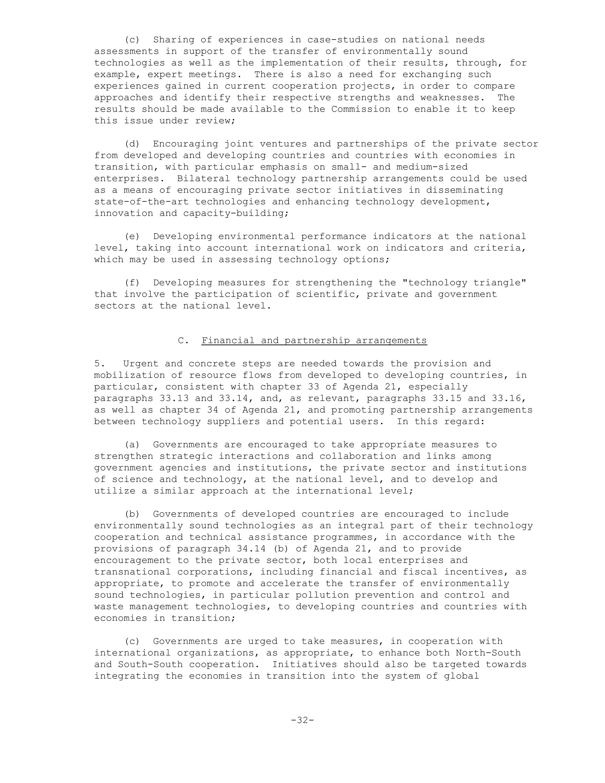 (c) Sharing of experiences in case-studies on national needs
assessments in support of the transfer of environmentally sound
technologies as well as the implementation of their results, through, for
example, expert meetings. There is also a need for exchanging such
experiences gained in current cooperation projects, in order to compare
approaches and identify their respective strengths and weaknesses. The
results should be made available to the Commission to enable it to keep
this issue under review;
(d) Encouraging joint ventures and partnerships of the private sector
from developed and developing countries and countries with economies in
transition, with particular emphasis on small- and medium-sized
enterprises. Bilateral technology partnership arrangements could be used
as a means of encouraging private sector initiatives in disseminating
state-of-the-art technologies and enhancing technology development,
innovation and capacity-building;
(e) Developing environmental performance indicators at the national
level, taking into account international work on indicators and criteria,
which may be used in assessing technology options;
(f) Developing measures for strengthening the "technology triangle"
that involve the participation of scientific, private and government
sectors at the national level.
C. Financial and partnership arrangements
5. Urgent and concrete steps are needed towards the provision and
mobilization of resource flows from developed to developing countries, in
particular, consistent with chapter 33 of Agenda 21, especially
paragraphs 33.13 and 33.14, and, as relevant, paragraphs 33.15 and 33.16,
as well as chapter 34 of Agenda 21, and promoting partnership arrangements
between technology suppliers and potential users. In this regard:
(a) Governments are encouraged to take appropriate measures to
strengthen strategic interactions and collaboration and links among
government agencies and institutions, the private sector and institutions
of science and technology, at the national level, and to develop and
utilize a similar approach at the international level;
(b) Governments of developed countries are encouraged to include
environmentally sound technologies as an integral part of their technology
cooperation and technical assistance programmes, in accordance with the
provisions of paragraph 34.14 (b) of Agenda 21, and to provide
encouragement to the private sector, both local enterprises and
transnational corporations, including financial and fiscal incentives, as
appropriate, to promote and accelerate the transfer of environmentally
sound technologies, in particular pollution prevention and control and
waste management technologies, to developing countries and countries with
economies in transition;
(c) Governments are urged to take measures, in cooperation with
international organizations, as appropriate, to enhance both North-South
and South-South cooperation. Initiatives should also be targeted towards
integrating the economies in transition into the system of global
-32-
 